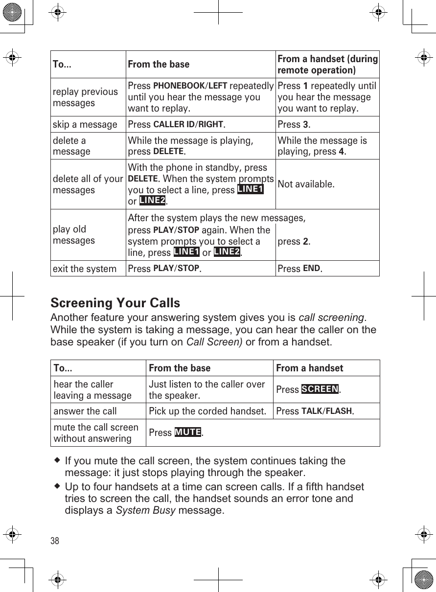 38To... From the base From a handset (during remote operation)replay previous messagesPress PHONEBOOK/LEFT repeatedly until you hear the message you want to replay.Press 1 repeatedly until you hear the message you want to replay.skip a message Press CALLER ID/RIGHT. Press 3. delete a messageWhile the message is playing, press DELETE.While the message is playing, press 4.delete all of your messagesWith the phone in standby, press DELETE. When the system prompts you to select a line, press LINE1 or LINE2.Not available.play old messagesAfter the system plays the new messages, press PLAY/STOP again. When the system prompts you to select a line, press LINE1 or LINE2.press 2.exit the system Press PLAY/STOP.  Press END.Screening Your CallsAnother feature your answering system gives you is call screening. While the system is taking a message, you can hear the caller on the base speaker (if you turn on Call Screen) or from a handset.To... From the base From a handsethear the caller leaving a messageJust listen to the caller over the speaker. Press SCREEN. answer the call  Pick up the corded handset. Press TALK/FLASH.mute the call screen without answering Press MUTE.If you mute the call screen, the system continues taking the message: it just stops playing through the speaker.Up to four handsets at a time can screen calls. If a fifth handset tries to screen the call, the handset sounds an error tone and displays a System Busy message.