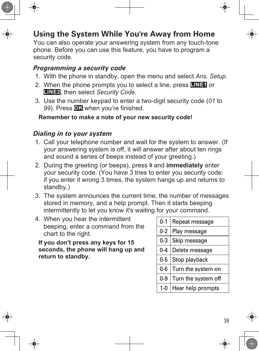 39Using the System While You&apos;re Away from HomeYou can also operate your answering system from any touch-tone phone. Before you can use this feature, you have to program a security code.Programming a security codeWith the phone in standby, open the menu and select Ans. Setup.When the phone prompts you to select a line, press LINE1 or LINE2, then select Security Code.Use the number keypad to enter a two-digit security code (01 to 99). Press OK when you’re finished.Remember to make a note of your new security code!Dialing in to your systemCall your telephone number and wait for the system to answer. (If your answering system is off, it will answer after about ten rings and sound a series of beeps instead of your greeting.)During the greeting (or beeps), press 0 and immediately enter your security code. (You have 3 tries to enter you security code: if you enter it wrong 3 times, the system hangs up and returns to standby.)The system announces the current time, the number of messages stored in memory, and a help prompt. Then it starts beeping intermittently to let you know it&apos;s waiting for your command. When you hear the intermittent  beeping, enter a command from the chart to the right.If you don&apos;t press any keys for 15 seconds, the phone will hang up and return to standby.1.2.3.1.2.3.4.0-1 Repeat message0-2 Play message0-3 Skip message0-4 Delete message0-5 Stop playback0-6 Turn the system on0-9 Turn the system off1-0 Hear help prompts0-1 Repeat message0-2 Play message0-3 Skip message0-4 Delete message0-5 Stop playback0-6 Turn the system on0-9 Turn the system off1-0 Hear help prompts