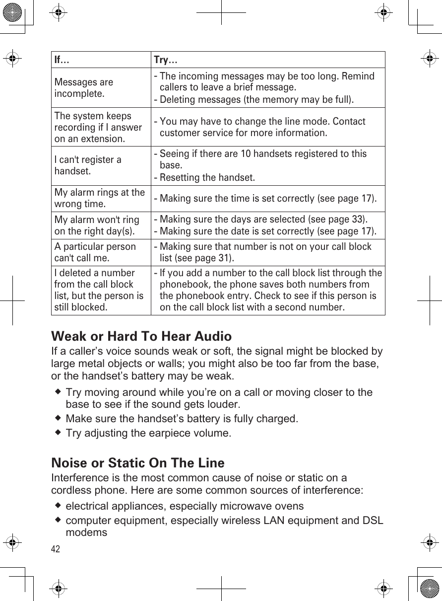 42If… Try…Messages are incomplete.The incoming messages may be too long. Remind callers to leave a brief message.Deleting messages (the memory may be full).--The system keeps recording if I answer on an extension.You may have to change the line mode. Contact customer service for more information.-I can&apos;t register a handset.Seeing if there are 10 handsets registered to this base. Resetting the handset.--My alarm rings at the wrong time. Making sure the time is set correctly (see page 17).-My alarm won&apos;t ring on the right day(s).Making sure the days are selected (see page 33).Making sure the date is set correctly (see page 17).--A particular person can&apos;t call me.Making sure that number is not on your call block list (see page 31).-I deleted a number from the call block list, but the person is still blocked.If you add a number to the call block list through the phonebook, the phone saves both numbers from the phonebook entry. Check to see if this person is on the call block list with a second number.-Weak or Hard To Hear Audio If a caller’s voice sounds weak or soft, the signal might be blocked by large metal objects or walls; you might also be too far from the base, or the handset’s battery may be weak.Try moving around while you’re on a call or moving closer to the base to see if the sound gets louder.Make sure the handset’s battery is fully charged.Try adjusting the earpiece volume.Noise or Static On The LineInterference is the most common cause of noise or static on a cordless phone. Here are some common sources of interference:electrical appliances, especially microwave ovens computer equipment, especially wireless LAN equipment and DSL modems