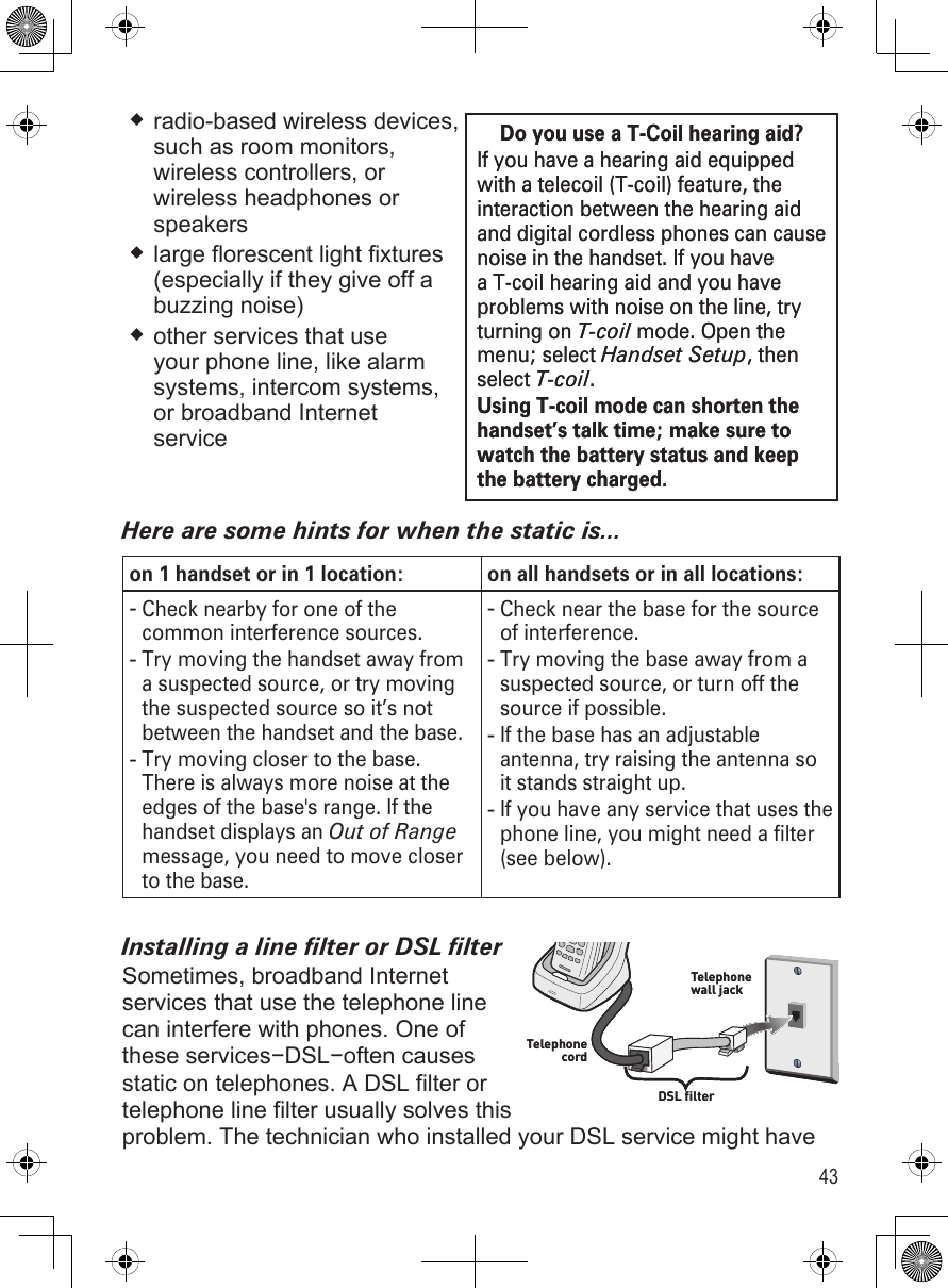 43radio-based wireless devices,  such as room monitors, wireless controllers, or wireless headphones or speakerslarge florescent light fixtures (especially if they give off a buzzing noise)other services that use your phone line, like alarm systems, intercom systems, or broadband Internet serviceHere are some hints for when the static is...on 1 handset or in 1 location:  on all handsets or in all locations:Check nearby for one of the common interference sources.Try moving the handset away from a suspected source, or try moving the suspected source so it’s not between the handset and the base.Try moving closer to the base. There is always more noise at the edges of the base&apos;s range. If the handset displays an Out of Range message, you need to move closer to the base.---Check near the base for the source of interference.Try moving the base away from a suspected source, or turn off the source if possible.If the base has an adjustable antenna, try raising the antenna so it stands straight up.If you have any service that uses the phone line, you might need a filter (see below).----Installing a line lter or DSL lterSometimes, broadband Internet  services that use the telephone line can interfere with phones. One of these services−DSL−often causes static on telephones. A DSL filter or telephone line filter usually solves this problem. The technician who installed your DSL service might have Do you use a T-Coil hearing aid?If you have a hearing aid equipped with a telecoil (T-coil) feature, the interaction between the hearing aid and digital cordless phones can cause noise in the handset. If you have a T-coil hearing aid and you have problems with noise on the line, try turning on T-coil mode. Open the menu; select Handset Setup, then select T-coil. Using T-coil mode can shorten the handset’s talk time; make sure to watch the battery status and keep the battery charged.Do you use a T-Coil hearing aid?If you have a hearing aid equipped with a telecoil (T-coil) feature, the interaction between the hearing aid and digital cordless phones can cause noise in the handset. If you have a T-coil hearing aid and you have problems with noise on the line, try turning on T-coil mode. Open the menu; select Handset Setup, then select T-coil. Using T-coil mode can shorten the handset’s talk time; make sure to watch the battery status and keep the battery charged.DSL filterTelephone cordTelephone wall jackDSL filterTelephone cordTelephone wall jack