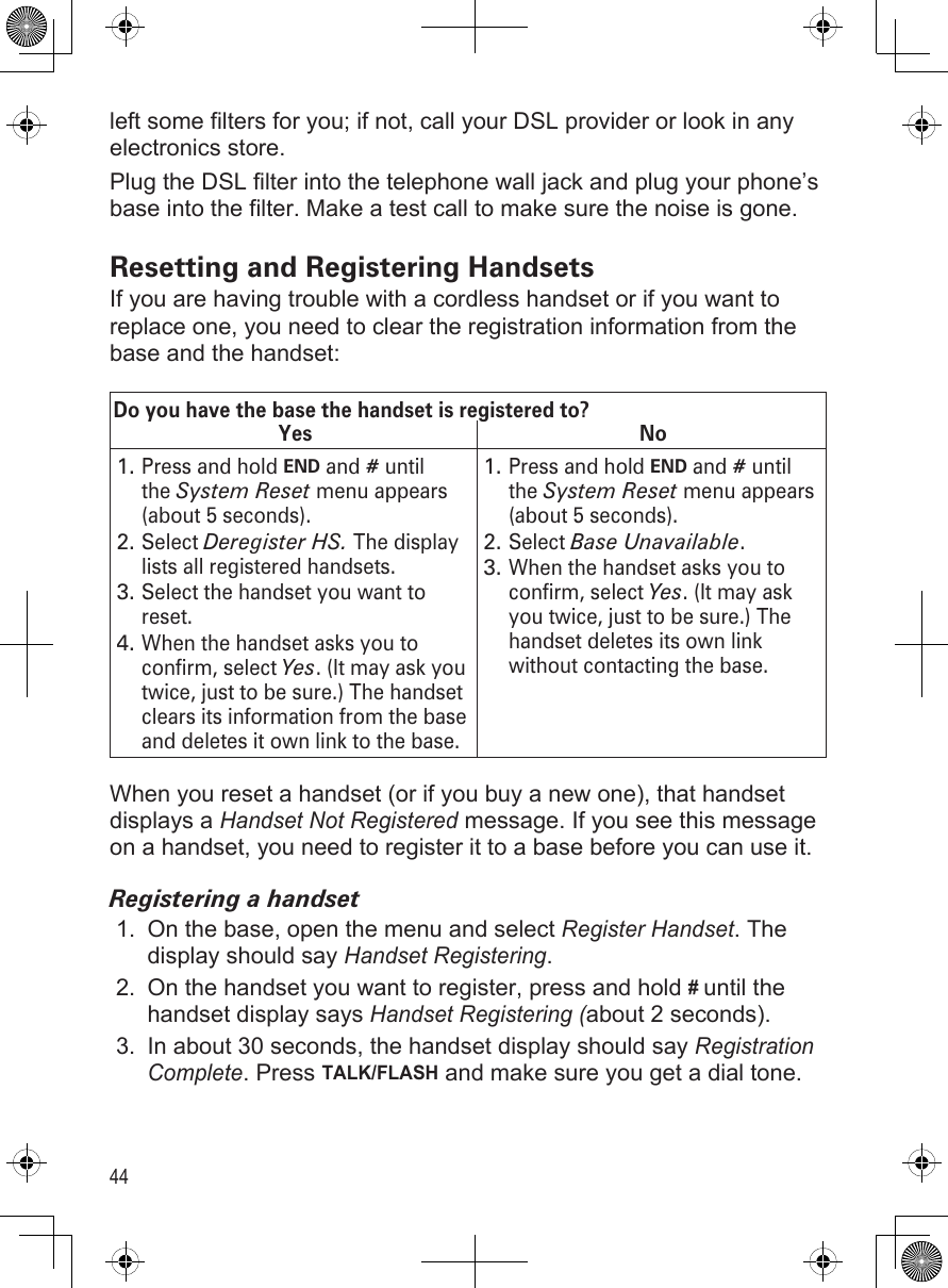44left some filters for you; if not, call your DSL provider or look in any electronics store.Plug the DSL filter into the telephone wall jack and plug your phone’s base into the filter. Make a test call to make sure the noise is gone.Resetting and Registering HandsetsIf you are having trouble with a cordless handset or if you want to replace one, you need to clear the registration information from the base and the handset:Do you have the base the handset is registered to?Yes NoPress and hold END and # until the System Reset menu appears (about 5 seconds).Select Deregister HS. The display lists all registered handsets.Select the handset you want to reset.When the handset asks you to confirm, select Yes. (It may ask you twice, just to be sure.) The handset clears its information from the base and deletes it own link to the base.1.2.3.4.Press and hold END and # until the System Reset menu appears (about 5 seconds).Select Base Unavailable. When the handset asks you to confirm, select Yes. (It may ask you twice, just to be sure.) The handset deletes its own link without contacting the base. 1.2.3.When you reset a handset (or if you buy a new one), that handset displays a Handset Not Registered message. If you see this message on a handset, you need to register it to a base before you can use it.Registering a handsetOn the base, open the menu and select Register Handset. The display should say Handset Registering. On the handset you want to register, press and hold # until the handset display says Handset Registering (about 2 seconds). In about 30 seconds, the handset display should say Registration Complete. Press TALK/FLASH and make sure you get a dial tone.1.2.3.