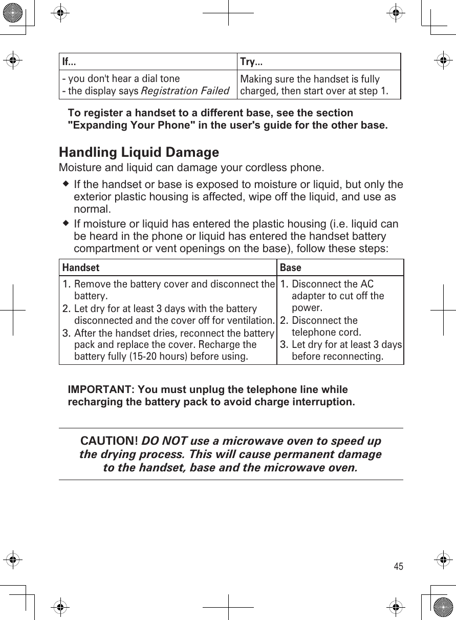 45If... Try...you don&apos;t hear a dial tonethe display says Registration Failed --Making sure the handset is fully charged, then start over at step 1.To register a handset to a different base, see the section &quot;Expanding Your Phone&quot; in the user&apos;s guide for the other base.Handling Liquid DamageMoisture and liquid can damage your cordless phone.If the handset or base is exposed to moisture or liquid, but only the exterior plastic housing is affected, wipe off the liquid, and use as normal.If moisture or liquid has entered the plastic housing (i.e. liquid can be heard in the phone or liquid has entered the handset battery compartment or vent openings on the base), follow these steps:Handset BaseRemove the battery cover and disconnect the battery. Let dry for at least 3 days with the battery disconnected and the cover off for ventilation.After the handset dries, reconnect the battery pack and replace the cover. Recharge the battery fully (15-20 hours) before using.1.2.3.Disconnect the AC adapter to cut off the power.Disconnect the telephone cord.Let dry for at least 3 days before reconnecting.1.2.3.IMPORTANT: You must unplug the telephone line while recharging the battery pack to avoid charge interruption.CAUTION! DO NOT use a microwave oven to speed up the drying process. This will cause permanent damage to the handset, base and the microwave oven.