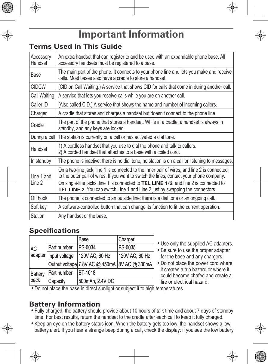 Important InformationTerms Used In This GuideAccessory HandsetAn extra handset that can register to and be used with an expandable phone base. All accessory handsets must be registered to a base.Base The main part of the phone. It connects to your phone line and lets you make and receive calls. Most bases also have a cradle to store a handset.CIDCW (CID on Call Waiting.) A service that shows CID for calls that come in during another call.Call Waiting A service that lets you receive calls while you are on another call.Caller ID  (Also called CID.) A service that shows the name and number of incoming callers.Charger A cradle that stores and charges a handset but doesn’t connect to the phone line. Cradle The part of the phone that stores a handset. While in a cradle, a handset is always in standby, and any keys are locked. During a call The station is currently on a call or has activated a dial tone.Handset 1) A cordless handset that you use to dial the phone and talk to callers.  2) A corded handset that attaches to a base with a coiled cord. In standby  The phone is inactive: there is no dial tone, no station is on a call or listening to messages.Line 1 and Line 2On a two-line jack, line 1 is connected to the inner pair of wires, and line 2 is connected to the outer pair of wires. If you want to switch the lines, contact your phone company.On single-line jacks, line 1 is connected to TEL LINE 1/2, and line 2 is connected to TEL LINE 2. You can switch Line 1 and Line 2 just by swapping the connectors.Off hook The phone is connected to an outside line: there is a dial tone or an ongoing call.Soft key A software-controlled button that can change its function to t the current operation.Station Any handset or the base.SpecicationsUse only the supplied AC adapters.Be sure to use the proper adapter for the base and any chargers.Do not place the power cord where it creates a trip hazard or where it could become chafed and create a re or electrical hazard.Do not place the base in direct sunlight or subject it to high temperatures.Battery InformationFully charged, the battery should provide about 10 hours of talk time and about 7 days of standby time. For best results, return the handset to the cradle after each call to keep it fully charged. Keep an eye on the battery status icon. When the battery gets too low, the handset shows a low battery alert. If you hear a strange beep during a call, check the display: if you see the low battery AC adapterBase ChargerPart number PS-0034 PS-0035Input voltage 120V AC, 60 Hz 120V AC, 60 HzOutput voltage 7.8V AC @ 450mA 8V AC @ 300mABattery packPart number BT-1018Capacity 500mAh, 2.4V DCAC adapterBase ChargerPart number PS-0034 PS-0035Input voltage 120V AC, 60 Hz 120V AC, 60 HzOutput voltage 7.8V AC @ 450mA 8V AC @ 300mABattery packPart number BT-1018Capacity 500mAh, 2.4V DC