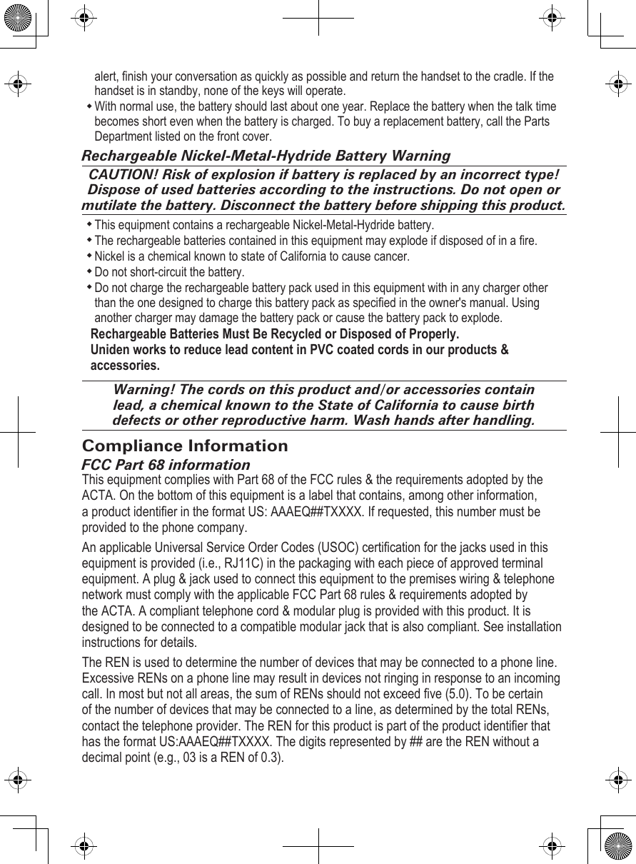 alert, nish your conversation as quickly as possible and return the handset to the cradle. If the handset is in standby, none of the keys will operate.With normal use, the battery should last about one year. Replace the battery when the talk time becomes short even when the battery is charged. To buy a replacement battery, call the Parts Department listed on the front cover. Rechargeable Nickel-Metal-Hydride Battery WarningCAUTION! Risk of explosion if battery is replaced by an incorrect type! Dispose of used batteries according to the instructions. Do not open or mutilate the battery. Disconnect the battery before shipping this product.This equipment contains a rechargeable Nickel-Metal-Hydride battery. The rechargeable batteries contained in this equipment may explode if disposed of in a re. Nickel is a chemical known to state of California to cause cancer. Do not short-circuit the battery. Do not charge the rechargeable battery pack used in this equipment with in any charger other than the one designed to charge this battery pack as specied in the owner&apos;s manual. Using another charger may damage the battery pack or cause the battery pack to explode. Rechargeable Batteries Must Be Recycled or Disposed of Properly. Uniden works to reduce lead content in PVC coated cords in our products &amp; accessories.Warning! The cords on this product and/or accessories contain lead, a chemical known to the State of California to cause birth defects or other reproductive harm. Wash hands after handling.Compliance InformationFCC Part 68 informationThis equipment complies with Part 68 of the FCC rules &amp; the requirements adopted by the ACTA. On the bottom of this equipment is a label that contains, among other information, a product identier in the format US: AAAEQ##TXXXX. If requested, this number must be provided to the phone company.An applicable Universal Service Order Codes (USOC) certication for the jacks used in this equipment is provided (i.e., RJ11C) in the packaging with each piece of approved terminal equipment. A plug &amp; jack used to connect this equipment to the premises wiring &amp; telephone network must comply with the applicable FCC Part 68 rules &amp; requirements adopted by the ACTA. A compliant telephone cord &amp; modular plug is provided with this product. It is designed to be connected to a compatible modular jack that is also compliant. See installation instructions for details.The REN is used to determine the number of devices that may be connected to a phone line. Excessive RENs on a phone line may result in devices not ringing in response to an incoming call. In most but not all areas, the sum of RENs should not exceed ve (5.0). To be certain of the number of devices that may be connected to a line, as determined by the total RENs, contact the telephone provider. The REN for this product is part of the product identier that has the format US:AAAEQ##TXXXX. The digits represented by ## are the REN without a decimal point (e.g., 03 is a REN of 0.3).