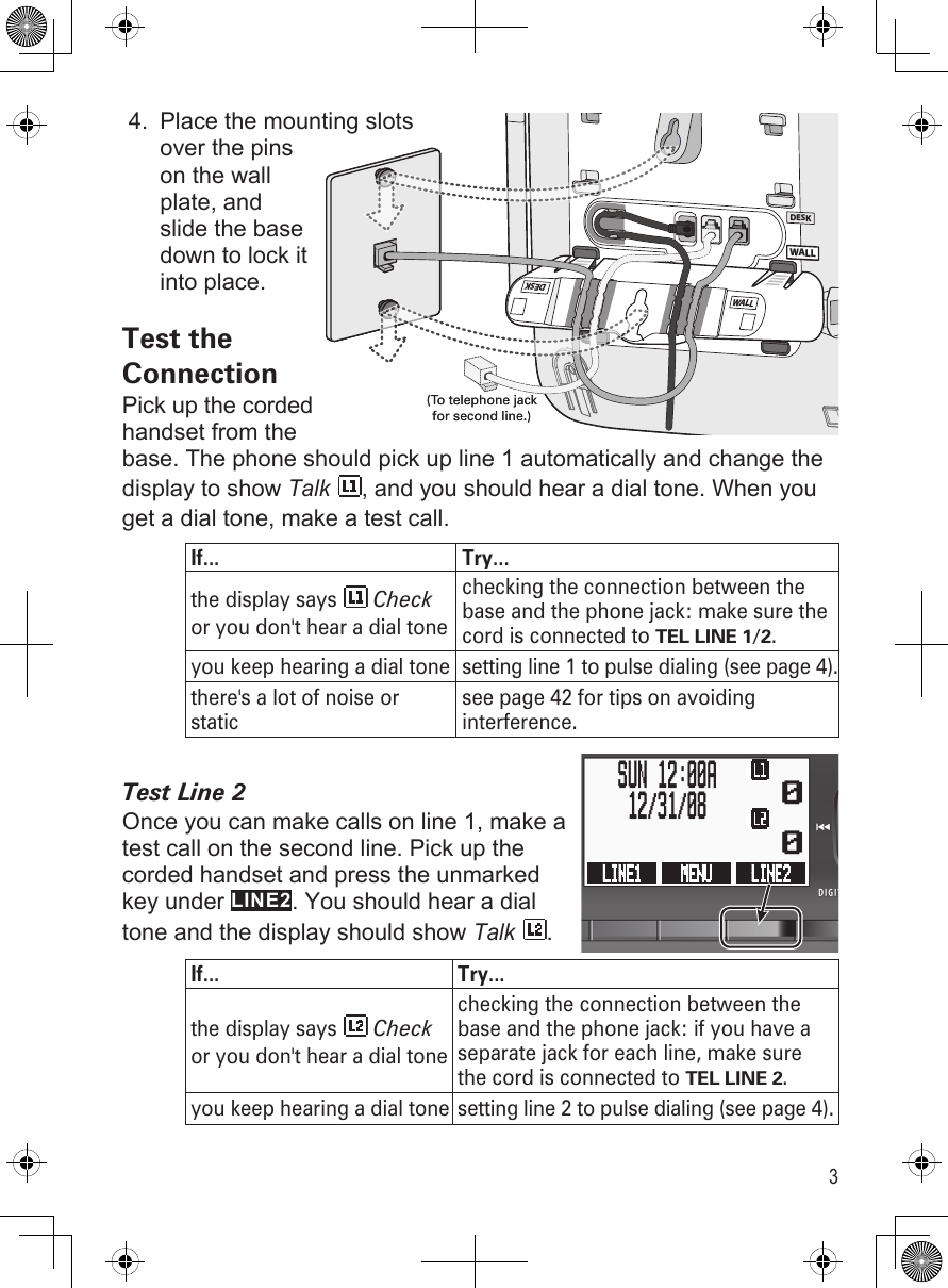 3Place the mounting slots over the pins on the wall plate, and slide the base down to lock it into place.Test the ConnectionPick up the corded handset from the base. The phone should pick up line 1 automatically and change the display to show Talk , and you should hear a dial tone. When you get a dial tone, make a test call.If... Try...the display says   Check or you don&apos;t hear a dial tonechecking the connection between the base and the phone jack: make sure the cord is connected to TEL LINE 1/2.you keep hearing a dial tone setting line 1 to pulse dialing (see page 4).there&apos;s a lot of noise or staticsee page 42 for tips on avoiding interference.Test Line 2Once you can make calls on line 1, make a test call on the second line. Pick up the corded handset and press the unmarked key under LINE2. You should hear a dial tone and the display should show Talk .If... Try...the display says   Check or you don&apos;t hear a dial tonechecking the connection between the base and the phone jack: if you have a separate jack for each line, make sure the cord is connected to TEL LINE 2.you keep hearing a dial tone  setting line 2 to pulse dialing (see page 4).4.WALLDESKWALLWALL DESK(To telephone jack for second line.)WALLDESKWALLWALL DESK(To telephone jack for second line.)  0  0LINE1  MENU  LINE2    SUN 12:00A    12/31/08     0  0LINE1  MENU  LINE2    SUN 12:00A    12/31/08   