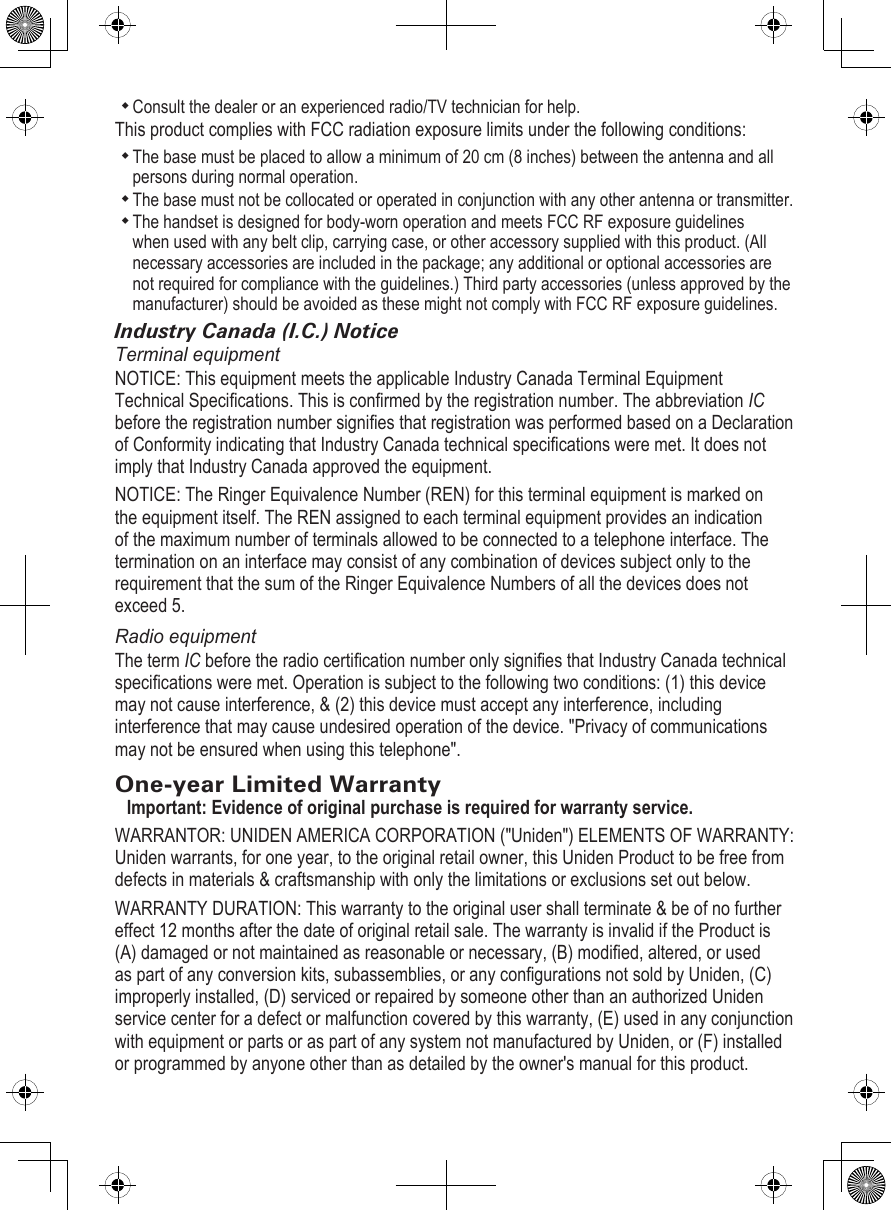 Consult the dealer or an experienced radio/TV technician for help.This product complies with FCC radiation exposure limits under the following conditions: The base must be placed to allow a minimum of 20 cm (8 inches) between the antenna and all persons during normal operation. The base must not be collocated or operated in conjunction with any other antenna or transmitter. The handset is designed for body-worn operation and meets FCC RF exposure guidelines when used with any belt clip, carrying case, or other accessory supplied with this product. (All necessary accessories are included in the package; any additional or optional accessories are not required for compliance with the guidelines.) Third party accessories (unless approved by the manufacturer) should be avoided as these might not comply with FCC RF exposure guidelines. Industry Canada (I.C.) NoticeTerminal equipmentNOTICE: This equipment meets the applicable Industry Canada Terminal Equipment Technical Specications. This is conrmed by the registration number. The abbreviation IC before the registration number signies that registration was performed based on a Declaration of Conformity indicating that Industry Canada technical specications were met. It does not imply that Industry Canada approved the equipment.NOTICE: The Ringer Equivalence Number (REN) for this terminal equipment is marked on the equipment itself. The REN assigned to each terminal equipment provides an indication of the maximum number of terminals allowed to be connected to a telephone interface. The termination on an interface may consist of any combination of devices subject only to the requirement that the sum of the Ringer Equivalence Numbers of all the devices does not exceed 5.Radio equipmentThe term IC before the radio certication number only signies that Industry Canada technical specications were met. Operation is subject to the following two conditions: (1) this device may not cause interference, &amp; (2) this device must accept any interference, including interference that may cause undesired operation of the device. &quot;Privacy of communications may not be ensured when using this telephone&quot;.One-year Limited WarrantyImportant: Evidence of original purchase is required for warranty service. WARRANTOR: UNIDEN AMERICA CORPORATION (&quot;Uniden&quot;) ELEMENTS OF WARRANTY: Uniden warrants, for one year, to the original retail owner, this Uniden Product to be free from defects in materials &amp; craftsmanship with only the limitations or exclusions set out below. WARRANTY DURATION: This warranty to the original user shall terminate &amp; be of no further effect 12 months after the date of original retail sale. The warranty is invalid if the Product is (A) damaged or not maintained as reasonable or necessary, (B) modied, altered, or used as part of any conversion kits, subassemblies, or any congurations not sold by Uniden, (C) improperly installed, (D) serviced or repaired by someone other than an authorized Uniden service center for a defect or malfunction covered by this warranty, (E) used in any conjunction with equipment or parts or as part of any system not manufactured by Uniden, or (F) installed or programmed by anyone other than as detailed by the owner&apos;s manual for this product. 