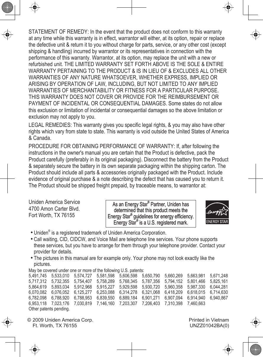STATEMENT OF REMEDY: In the event that the product does not conform to this warranty at any time while this warranty is in effect, warrantor will either, at its option, repair or replace the defective unit &amp; return it to you without charge for parts, service, or any other cost (except shipping &amp; handling) incurred by warrantor or its representatives in connection with the performance of this warranty. Warrantor, at its option, may replace the unit with a new or refurbished unit. THE LIMITED WARRANTY SET FORTH ABOVE IS THE SOLE &amp; ENTIRE WARRANTY PERTAINING TO THE PRODUCT &amp; IS IN LIEU OF &amp; EXCLUDES ALL OTHER WARRANTIES OF ANY NATURE WHATSOEVER, WHETHER EXPRESS, IMPLIED OR ARISING BY OPERATION OF LAW, INCLUDING, BUT NOT LIMITED TO ANY IMPLIED WARRANTIES OF MERCHANTABILITY OR FITNESS FOR A PARTICULAR PURPOSE. THIS WARRANTY DOES NOT COVER OR PROVIDE FOR THE REIMBURSEMENT OR PAYMENT OF INCIDENTAL OR CONSEQUENTIAL DAMAGES. Some states do not allow this exclusion or limitation of incidental or consequential damages so the above limitation or exclusion may not apply to you.LEGAL REMEDIES: This warranty gives you specic legal rights, &amp; you may also have other rights which vary from state to state. This warranty is void outside the United States of America &amp; Canada. PROCEDURE FOR OBTAINING PERFORMANCE OF WARRANTY: If, after following the instructions in the owner&apos;s manual you are certain that the Product is defective, pack the Product carefully (preferably in its original packaging). Disconnect the battery from the Product &amp; separately secure the battery in its own separate packaging within the shipping carton. The Product should include all parts &amp; accessories originally packaged with the Product. Include evidence of original purchase &amp; a note describing the defect that has caused you to return it. The Product should be shipped freight prepaid, by traceable means, to warrantor at:Uniden America Service 4700 Amon Carter Blvd. Fort Worth, TX 76155Uniden® is a registered trademark of Uniden America Corporation.Call waiting, CID, CIDCW, and Voice Mail are telephone line services. Your phone supports these services, but you have to arrange for them through your telephone provider. Contact your provider for details.The pictures in this manual are for example only. Your phone may not look exactly like the pictures.May be covered under one or more of the following U.S. patents:5,491,745  5,533,010  5,574,727  5,581,598  5,606,598  5,650,790  5,660,269  5,663,981  5,671,248 5,717,312  5,732,355  5,754,407  5,758,289  5,768,345  5,787,356  5,794,152  5,801,466  5,825,1615,864,619  5,893,034  5,912,968  5,915,227  5,929,598  5,930,720  5,960,358  5,987,330  6,044,281 6,070,082  6,076,052  6,125,277  6,253,088  6,314,278  6,321,068  6,418,209  6,618,015  6,714,6306,782,098  6,788,920  6,788,953  6,839,550  6,889,184  6,901,271  6,907,094  6,914,940  6,940,867 6,953,118  7,023,176  7,030,819  7,146,160  7,203,307  7,206,403  7,310,398  7,460,663Other patents pending.As an Energy Star® Partner, Uniden has determined that this product meets the Energy Star® guidelines for energy efciency. Energy Star® is a U.S. registered mark.As an Energy Star® Partner, Uniden has determined that this product meets the Energy Star® guidelines for energy efciency. Energy Star® is a U.S. registered mark.© 2009 Uniden America Corp.  Printed in Vietnam Ft. Worth, TX 76155  UNZZ01042BA(0)