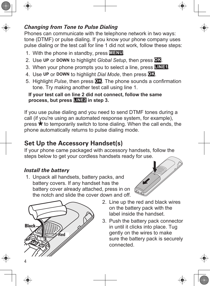 4Changing from Tone to Pulse DialingPhones can communicate with the telephone network in two ways: tone (DTMF) or pulse dialing. If you know your phone company uses pulse dialing or the test call for line 1 did not work, follow these steps:With the phone in standby, press MENU.Use UP or DOWN to highlight Global Setup, then press OK.When your phone prompts you to select a line, press LINE1. Use UP or DOWN to highlight Dial Mode, then press OK. Highlight Pulse, then press OK. The phone sounds a confirmation tone. Try making another test call using line 1. If your test call on line 2 did not connect, follow the same process, but press LINE2 in step 3.If you use pulse dialing and you need to send DTMF tones during a call (if you&apos;re using an automated response system, for example), press   to temporarily switch to tone dialing. When the call ends, the phone automatically returns to pulse dialing mode.Set Up the Accessory Handset(s)If your phone came packaged with accessory handsets, follow the steps below to get your cordless handsets ready for use.Install the batteryUnpack all handsets, battery packs, and battery covers. If any handset has the battery cover already attached, press in on the notch and slide the cover down and off.Line up the red and black wires on the battery pack with the label inside the handset. Push the battery pack connector in until it clicks into place. Tug gently on the wires to make sure the battery pack is securely connected.1.2.3.4.5.1.2.3.RedBlackRedBlack