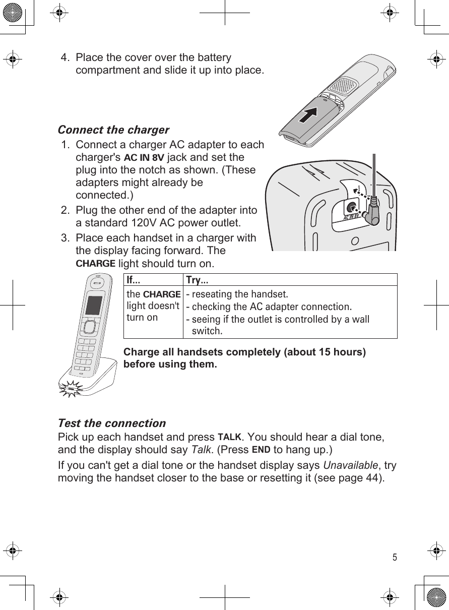 5Place the cover over the battery compartment and slide it up into place.Connect the chargerConnect a charger AC adapter to each charger&apos;s AC IN 8V jack and set the plug into the notch as shown. (These adapters might already be connected.)Plug the other end of the adapter into a standard 120V AC power outlet.Place each handset in a charger with the display facing forward. The CHARGE light should turn on.If... Try...the CHARGE light doesn&apos;t turn onreseating the handset.checking the AC adapter connection.seeing if the outlet is controlled by a wall switch.---Charge all handsets completely (about 15 hours) before using them.Test the connectionPick up each handset and press TALK. You should hear a dial tone, and the display should say Talk. (Press END to hang up.)If you can&apos;t get a dial tone or the handset display says Unavailable, try moving the handset closer to the base or resetting it (see page 44).4.1.2.3.AC IN 8VAC IN 8V