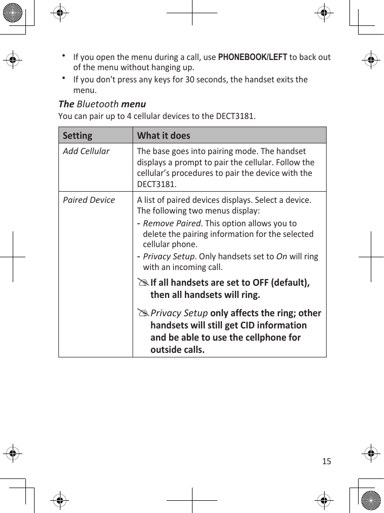 15If you open the menu during a call, use PhOnEBOOk/LEfT to back out of the menu without hanging up.If you don&apos;t press any keys for 30 seconds, the handset exits the menu. The Bluetooth menuYou can pair up to 4 cellular devices to the DECT3181. Setting What it doesAdd CellularThe base goes into pairing mode. The handset displays a prompt to pair the cellular. Follow the cellular’s procedures to pair the device with the DECT3181.Paired DeviceA list of paired devices displays. Select a device. The following two menus display:Remove Paired. This option allows you to delete the pairing information for the selected cellular phone.Privacy Setup. Only handsets set to On will ring with an incoming call. If all handsets are set to OFF (default), then all handsets will ring.Privacy Setup only affects the ring; other handsets will still get CID information and be able to use the cellphone for outside calls.--
