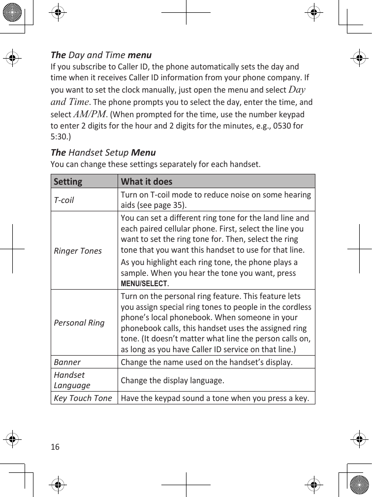 16The Day and Time menuIf you subscribe to Caller ID, the phone automatically sets the day and time when it receives Caller ID information from your phone company. If you want to set the clock manually, just open the menu and select Day and Time. The phone prompts you to select the day, enter the time, and select AM/PM. (When prompted for the time, use the number keypad to enter 2 digits for the hour and 2 digits for the minutes, e.g., 0530 for 5:30.) The Handset Setup MenuYou can change these settings separately for each handset.Setting What it doesT-coilTurn on T-coil mode to reduce noise on some hearing aids (see page 35).Ringer TonesYou can set a different ring tone for the land line and each paired cellular phone. First, select the line you want to set the ring tone for. Then, select the ring tone that you want this handset to use for that line.As you highlight each ring tone, the phone plays a sample. When you hear the tone you want, press MEnu/sELEcT.Personal RingTurn on the personal ring feature. This feature lets you assign special ring tones to people in the cordless phone’s local phonebook. When someone in your phonebook calls, this handset uses the assigned ring tone. (It doesn’t matter what line the person calls on, as long as you have Caller ID service on that line.)BannerChange the name used on the handset’s display.Handset LanguageChange the display language.Key Touch ToneHave the keypad sound a tone when you press a key.