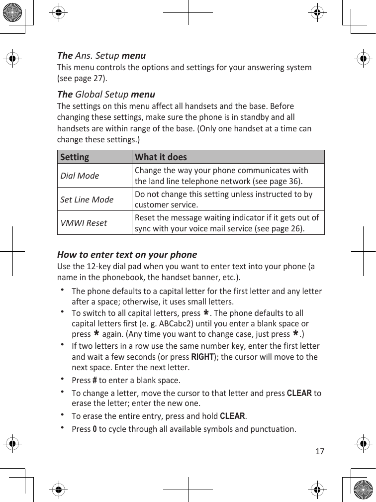 17The Ans. Setup menuThis menu controls the options and settings for your answering system (see page 27).The Global Setup menuThe settings on this menu affect all handsets and the base. Before changing these settings, make sure the phone is in standby and all handsets are within range of the base. (Only one handset at a time can change these settings.)Setting What it doesDial ModeChange the way your phone communicates with the land line telephone network (see page 36).Set Line ModeDo not change this setting unless instructed to by customer service.VMWI ResetReset the message waiting indicator if it gets out of sync with your voice mail service (see page 26).How to enter text on your phoneUse the 12-key dial pad when you want to enter text into your phone (a name in the phonebook, the handset banner, etc.).The phone defaults to a capital letter for the first letter and any letter after a space; otherwise, it uses small letters.To switch to all capital letters, press *. The phone defaults to all capital letters first (e. g. ABCabc2) until you enter a blank space or press * again. (Any time you want to change case, just press *.)If two letters in a row use the same number key, enter the first letter and wait a few seconds (or press RighT); the cursor will move to the next space. Enter the next letter.Press # to enter a blank space. To change a letter, move the cursor to that letter and press cLEaR to erase the letter; enter the new one. To erase the entire entry, press and hold cLEaR.Press 0 to cycle through all available symbols and punctuation.