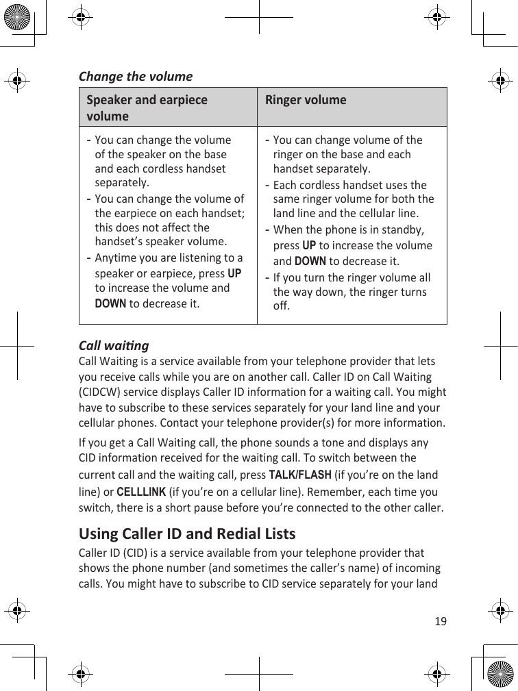 19Change the volumeSpeaker and earpiece volumeRinger volumeYou can change the volume of the speaker on the base and each cordless handset separately. You can change the volume of the earpiece on each handset; this does not affect the handset’s speaker volume. Anytime you are listening to a speaker or earpiece, press uP to increase the volume and dOWn to decrease it. ---You can change volume of the ringer on the base and each handset separately.Each cordless handset uses the same ringer volume for both the land line and the cellular line.When the phone is in standby, press uP to increase the volume and dOWn to decrease it.If you turn the ringer volume all the way down, the ringer turns off. ----Call waingCall Waiting is a service available from your telephone provider that lets you receive calls while you are on another call. Caller ID on Call Waiting (CIDCW) service displays Caller ID information for a waiting call. You might have to subscribe to these services separately for your land line and your cellular phones. Contact your telephone provider(s) for more information. If you get a Call Waiting call, the phone sounds a tone and displays any CID information received for the waiting call. To switch between the current call and the waiting call, press TaLk/fLash (if you’re on the land line) or cELLLink (if you’re on a cellular line). Remember, each time you switch, there is a short pause before you’re connected to the other caller.Using Caller ID and Redial ListsCaller ID (CID) is a service available from your telephone provider that shows the phone number (and sometimes the caller’s name) of incoming calls. You might have to subscribe to CID service separately for your land 
