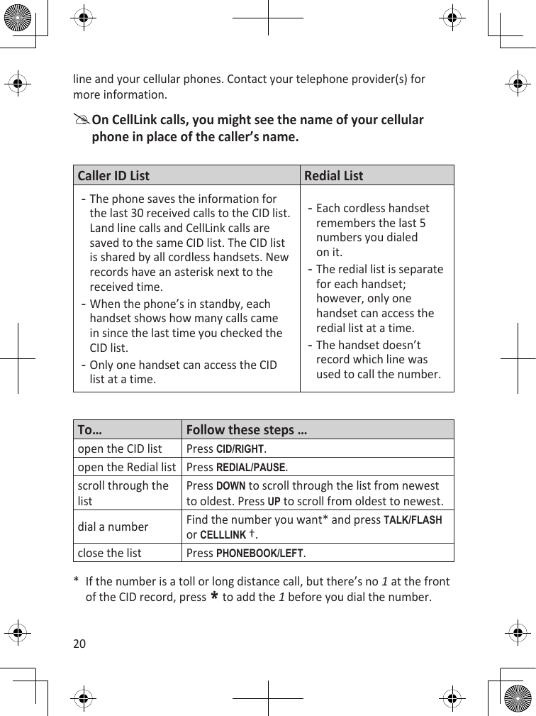 20line and your cellular phones. Contact your telephone provider(s) for more information. On CellLink calls, you might see the name of your cellular phone in place of the caller’s name.Caller ID List Redial ListThe phone saves the information for the last 30 received calls to the CID list. Land line calls and CellLink calls are saved to the same CID list. The CID list is shared by all cordless handsets. New records have an asterisk next to the received time. When the phone’s in standby, each handset shows how many calls came in since the last time you checked the CID list.Only one handset can access the CID list at a time.---Each cordless handset remembers the last 5 numbers you dialed on it.The redial list is separate for each handset; however, only one handset can access the redial list at a time.The handset doesn’t record which line was used to call the number.---To… Follow these steps …open the CID list Press cid/RighT.open the Redial list Press REdiaL/PausE.scroll through the listPress dOWn to scroll through the list from newest to oldest. Press uP to scroll from oldest to newest.dial a number Find the number you want* and press TaLk/fLash or cELLLink †.close the list Press PhOnEBOOk/LEfT.*  If the number is a toll or long distance call, but there’s no 1 at the front of the CID record, press * to add the 1 before you dial the number.