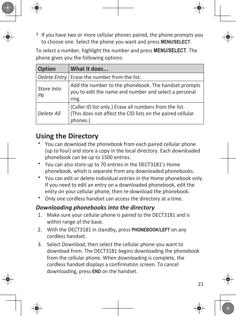 21†  If you have two or more cellular phones paired, the phone prompts you to choose one. Select the phone you want and press MEnu/sELEcT.To select a number, highlight the number and press MEnu/sELEcT. The phone gives you the following options:Option What it does...Delete EntryErase the number from the list.Store Into PbAdd the number to the phonebook. The handset prompts you to edit the name and number and select a personal ring.Delete All(Caller ID list only.) Erase all numbers from the list. (This does not affect the CID lists on the paired cellular phones.)Using the DirectoryYou can download the phonebook from each paired cellular phone (up to four) and store a copy in the local directory. Each downloaded phonebook can be up to 1500 entries.You can also store up to 70 entries in the DECT3181’s Home phonebook, which is separate from any downloaded phonebooks. You can edit or delete individual entries in the Home phonebook only. If you need to edit an entry on a downloaded phonebook, edit the entry on your cellular phone, then re-download the phonebook.Only one cordless handset can access the directory at a time.Downloading phonebooks into the directoryMake sure your cellular phone is paired to the DECT3181 and is within range of the base. With the DECT3181 in standby, press PhOnEBOOk/LEfT on any cordless handset. Select Download, then select the cellular phone you want to download from. The DECT3181 begins downloading the phonebook from the cellular phone. When downloading is complete, the cordless handset displays a confirmation screen. To cancel downloading, press End on the handset.1.2.3.