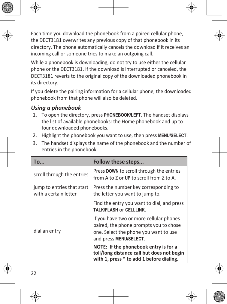 22Each time you download the phonebook from a paired cellular phone, the DECT3181 overwrites any previous copy of that phonebook in its directory. The phone automatically cancels the download if it receives an incoming call or someone tries to make an outgoing call.While a phonebook is downloading, do not try to use either the cellular phone or the DECT3181. If the download is interrupted or canceled, the DECT3181 reverts to the original copy of the downloaded phonebook in its directory. If you delete the pairing information for a cellular phone, the downloaded phonebook from that phone will also be deleted.Using a phonebookTo open the directory, press PhOnEBOOk/LEfT. The handset displays the list of available phonebooks: the Home phonebook and up to four downloaded phonebooks. Highlight the phonebook you want to use, then press MEnu/sELEcT.The handset displays the name of the phonebook and the number of entries in the phonebook. To... Follow these steps...scroll through the entries Press dOWn to scroll through the entries from A to Z or uP to scroll from Z to A.jump to entries that start with a certain letterPress the number key corresponding to the letter you want to jump to.dial an entryFind the entry you want to dial, and press TaLk/fLash or cELLLink.If you have two or more cellular phones paired, the phone prompts you to chose one. Select the phone you want to use and press MEnu/sELEcT.NOTE:  If the phonebook entry is for a toll/long distance call but does not begin with 1, press * to add 1 before dialing.1.2.3.