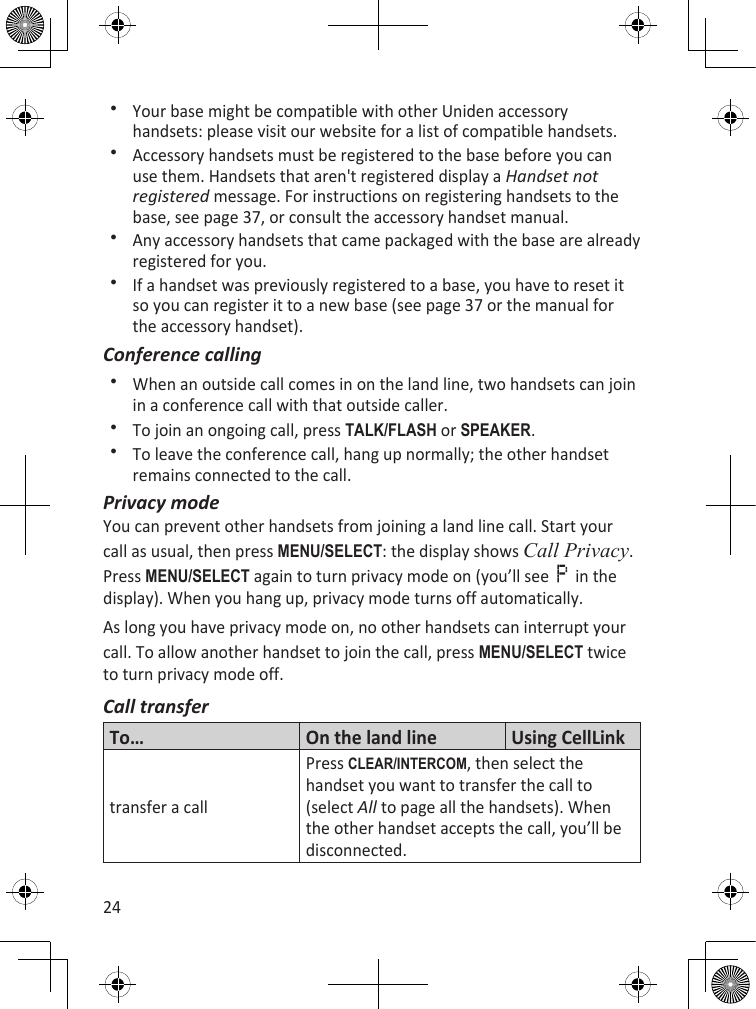 24Your base might be compatible with other Uniden accessory handsets: please visit our website for a list of compatible handsets.Accessory handsets must be registered to the base before you can use them. Handsets that aren&apos;t registered display a Handset not registered message. For instructions on registering handsets to the base, see page 37, or consult the accessory handset manual.Any accessory handsets that came packaged with the base are already registered for you.If a handset was previously registered to a base, you have to reset it so you can register it to a new base (see page 37 or the manual for the accessory handset).Conference callingWhen an outside call comes in on the land line, two handsets can join in a conference call with that outside caller. To join an ongoing call, press TaLk/fLash or sPEakER.To leave the conference call, hang up normally; the other handset remains connected to the call.Privacy modeYou can prevent other handsets from joining a land line call. Start your call as usual, then press MEnu/sELEcT: the display shows Call Privacy. Press MEnu/sELEcT again to turn privacy mode on (you’ll see     in the display). When you hang up, privacy mode turns off automatically.As long you have privacy mode on, no other handsets can interrupt your call. To allow another handset to join the call, press MEnu/sELEcT twice to turn privacy mode off.Call transferTo… On the land line Using CellLink transfer a callPress cLEaR/inTERcOM, then select the handset you want to transfer the call to (select All to page all the handsets). When the other handset accepts the call, you’ll be disconnected.