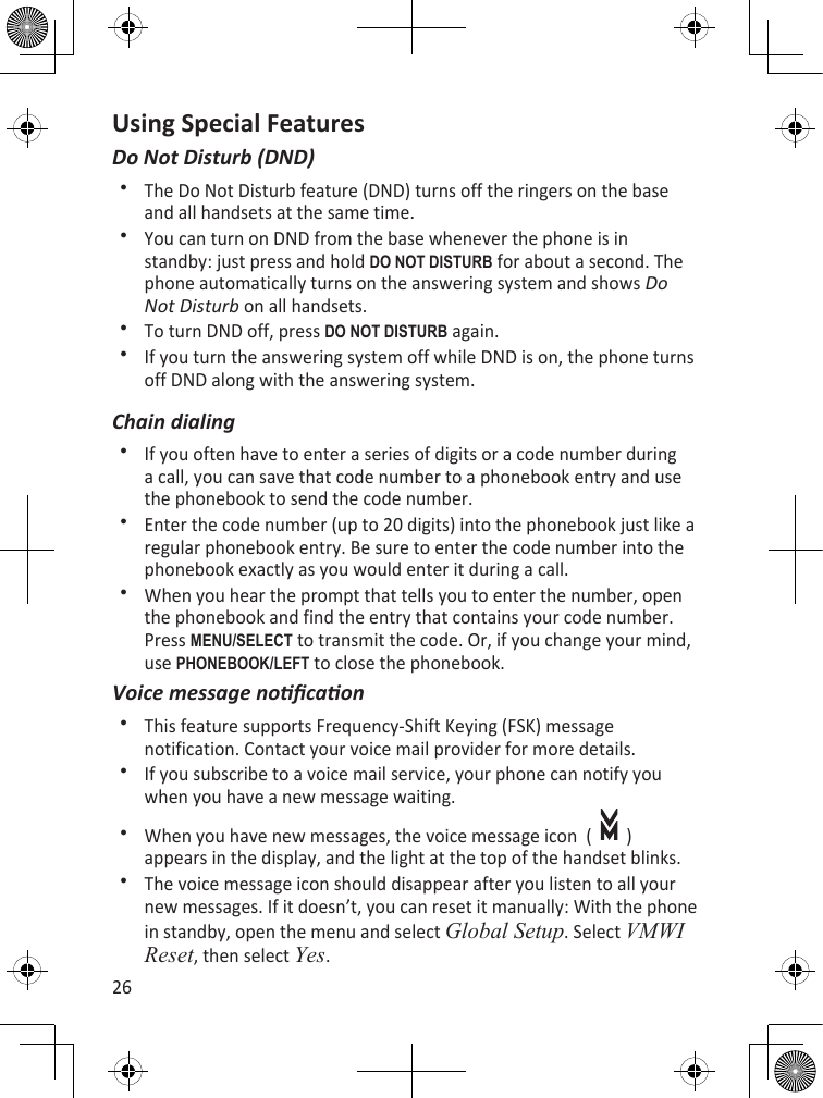 26Using Special FeaturesDo Not Disturb (DND)The Do Not Disturb feature (DND) turns off the ringers on the base and all handsets at the same time.You can turn on DND from the base whenever the phone is in standby: just press and hold dO nOT disTuRB for about a second. The phone automatically turns on the answering system and shows Do Not Disturb on all handsets.To turn DND off, press dO nOT disTuRB again.If you turn the answering system off while DND is on, the phone turns off DND along with the answering system.Chain dialingIf you often have to enter a series of digits or a code number during a call, you can save that code number to a phonebook entry and use the phonebook to send the code number.Enter the code number (up to 20 digits) into the phonebook just like a regular phonebook entry. Be sure to enter the code number into the phonebook exactly as you would enter it during a call.When you hear the prompt that tells you to enter the number, open the phonebook and find the entry that contains your code number. Press MEnu/sELEcT to transmit the code. Or, if you change your mind, use PhOnEBOOk/LEfT to close the phonebook.Voice message nocaonThis feature supports Frequency-Shift Keying (FSK) message notification. Contact your voice mail provider for more details.If you subscribe to a voice mail service, your phone can notify you when you have a new message waiting. When you have new messages, the voice message icon  (     ) appears in the display, and the light at the top of the handset blinks. The voice message icon should disappear after you listen to all your new messages. If it doesn’t, you can reset it manually: With the phone in standby, open the menu and select Global Setup. Select VMWI Reset, then select Yes. 