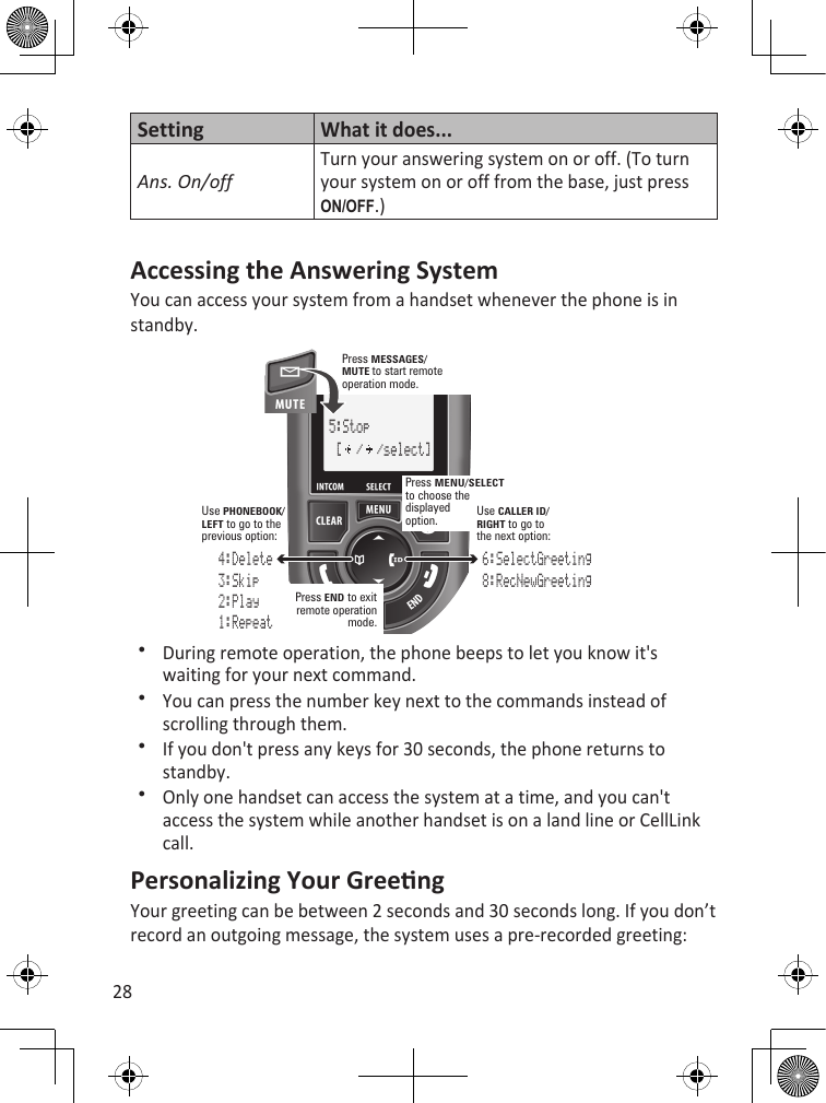 28SettingWhat it does...Ans. On/offTurn your answering system on or off. (To turn your system on or off from the base, just press On/Off.)Accessing the Answering SystemYou can access your system from a handset whenever the phone is in standby.5:Stop [  /  /select]Press MESSAGES/MUTEto start remote operation mode.Press MENU/SELECTto choose the displayedoption.Press END to exit remote operation mode.4:Delete3:Skip2:Play1:Repeat6:SelectGreeting8:RecNewGreetingUsePHONEBOOK/LEFT to go to the previous option:UseCALLER ID/ RIGHT to go to the next option:During remote operation, the phone beeps to let you know it&apos;s waiting for your next command.You can press the number key next to the commands instead of scrolling through them.If you don&apos;t press any keys for 30 seconds, the phone returns to standby.Only one handset can access the system at a time, and you can&apos;t access the system while another handset is on a land line or CellLink call. Personalizing Your GreengYour greeting can be between 2 seconds and 30 seconds long. If you don’t record an outgoing message, the system uses a pre-recorded greeting: 