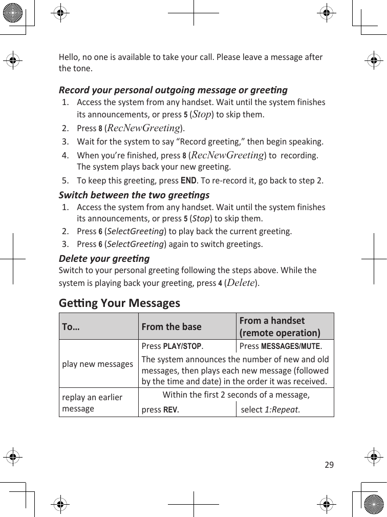 29Hello, no one is available to take your call. Please leave a message after the tone.Record your personal outgoing message or greengAccess the system from any handset. Wait until the system finishes its announcements, or press 5 (Stop) to skip them.Press 8 (RecNewGreeting).Wait for the system to say “Record greeting,” then begin speaking.When you’re finished, press 8 (RecNewGreeting) to  recording. The system plays back your new greeting.To keep this greeting, press End. To re-record it, go back to step 2.Switch between the two greengsAccess the system from any handset. Wait until the system finishes its announcements, or press 5 (Stop) to skip them.Press 6 (SelectGreeting) to play back the current greeting.Press 6 (SelectGreeting) again to switch greetings.Delete your greengSwitch to your personal greeting following the steps above. While the system is playing back your greeting, press 4 (Delete).Geng Your MessagesTo… From the base From a handset (remote operation)play new messagesPress PLaY/sTOP. Press MEssagEs/MuTE.The system announces the number of new and old messages, then plays each new message (followed by the time and date) in the order it was received.replay an earlier messageWithin the first 2 seconds of a message,press REV.select 1:Repeat.1.2.3.4.5.1.2.3.