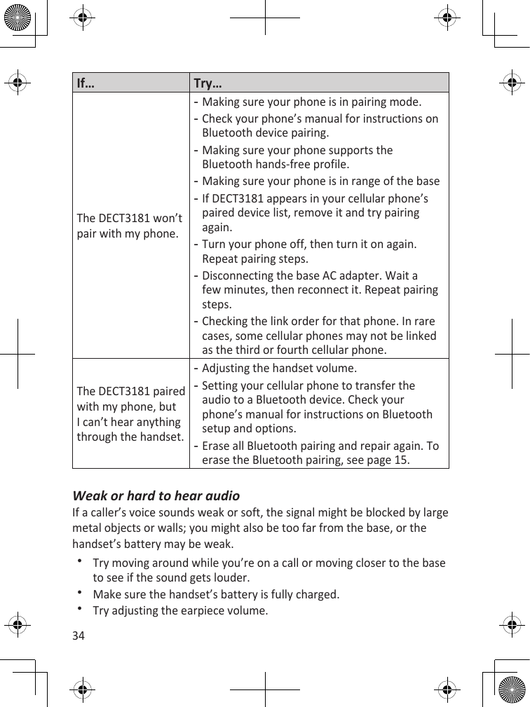 34If… Try…The DECT3181 won’t pair with my phone.Making sure your phone is in pairing mode.Check your phone’s manual for instructions on Bluetooth device pairing. Making sure your phone supports the Bluetooth hands-free profile.Making sure your phone is in range of the baseIf DECT3181 appears in your cellular phone’s paired device list, remove it and try pairing again. Turn your phone off, then turn it on again. Repeat pairing steps.Disconnecting the base AC adapter. Wait a few minutes, then reconnect it. Repeat pairing steps.Checking the link order for that phone. In rare cases, some cellular phones may not be linked as the third or fourth cellular phone. --------The DECT3181 paired with my phone, but I can’t hear anything through the handset.Adjusting the handset volume.Setting your cellular phone to transfer the audio to a Bluetooth device. Check your phone’s manual for instructions on Bluetooth setup and options.Erase all Bluetooth pairing and repair again. To erase the Bluetooth pairing, see page 15.---Weak or hard to hear audioIf a caller’s voice sounds weak or soft, the signal might be blocked by large metal objects or walls; you might also be too far from the base, or the handset’s battery may be weak. Try moving around while you’re on a call or moving closer to the base to see if the sound gets louder.Make sure the handset’s battery is fully charged.Try adjusting the earpiece volume.