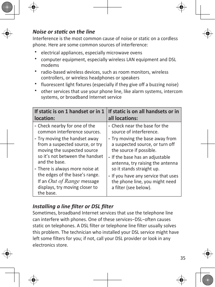 35Noise or stac on the lineInterference is the most common cause of noise or static on a cordless phone. Here are some common sources of interference:electrical appliances, especially microwave ovenscomputer equipment, especially wireless LAN equipment and DSL modemsradio-based wireless devices, such as room monitors, wireless controllers, or wireless headphones or speakersfluorescent light fixtures (especially if they give off a buzzing noise)other services that use your phone line, like alarm systems, intercom systems, or broadband Internet serviceIf static is on 1 handset or in 1 location:If static is on all handsets or in all locations:Check nearby for one of the common interference sources.Try moving the handset away from a suspected source, or try moving the suspected source so it’s not between the handset and the base.There is always more noise at the edges of the base’s range. If an Out of Range message displays, try moving closer to the base.---Check near the base for the source of interference.Try moving the base away from a suspected source, or turn off the source if possible.If the base has an adjustable antenna, try raising the antenna so it stands straight up.If you have any service that uses the phone line, you might need a filter (see below).----Installing a line lter or DSL lterSometimes, broadband Internet services that use the telephone line can interfere with phones. One of these services−DSL−often causes static on telephones. A DSL filter or telephone line filter usually solves this problem. The technician who installed your DSL service might have left some filters for you; if not, call your DSL provider or look in any electronics store.