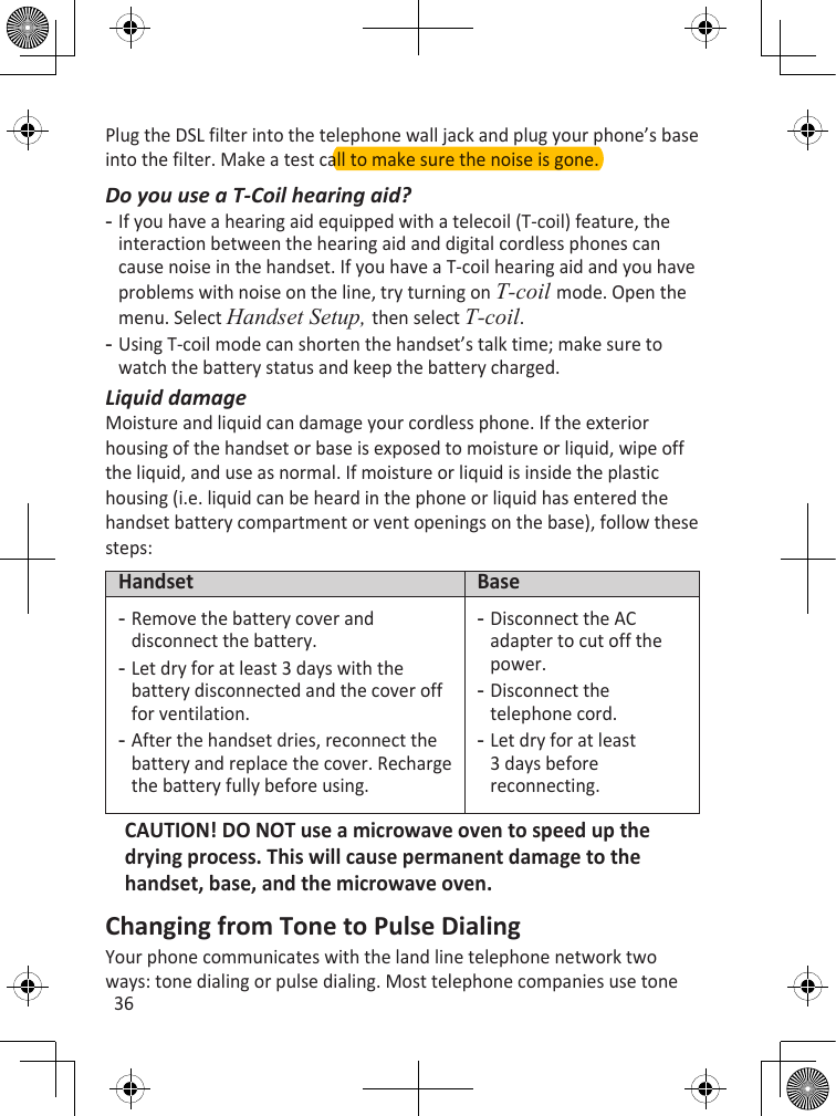 36Plug the DSL filter into the telephone wall jack and plug your phone’s base into the filter. Make a test call to make sure the noise is gone.Do you use a T-Coil hearing aid?If you have a hearing aid equipped with a telecoil (T-coil) feature, the interaction between the hearing aid and digital cordless phones can cause noise in the handset. If you have a T-coil hearing aid and you have problems with noise on the line, try turning on T-coil mode. Open the menu. Select Handset Setup, then select T-coil. Using T-coil mode can shorten the handset’s talk time; make sure to watch the battery status and keep the battery charged.Liquid damageMoisture and liquid can damage your cordless phone. If the exterior housing of the handset or base is exposed to moisture or liquid, wipe off the liquid, and use as normal. If moisture or liquid is inside the plastic housing (i.e. liquid can be heard in the phone or liquid has entered the handset battery compartment or vent openings on the base), follow these steps:Handset BaseRemove the battery cover and disconnect the battery.Let dry for at least 3 days with the battery disconnected and the cover off for ventilation.After the handset dries, reconnect the battery and replace the cover. Recharge the battery fully before using.---Disconnect the AC adapter to cut off the power.Disconnect the telephone cord.Let dry for at least 3 days before reconnecting.---CAUTION! DO NOT use a microwave oven to speed up the drying process. This will cause permanent damage to the handset, base, and the microwave oven.Changing from Tone to Pulse DialingYour phone communicates with the land line telephone network two ways: tone dialing or pulse dialing. Most telephone companies use tone --