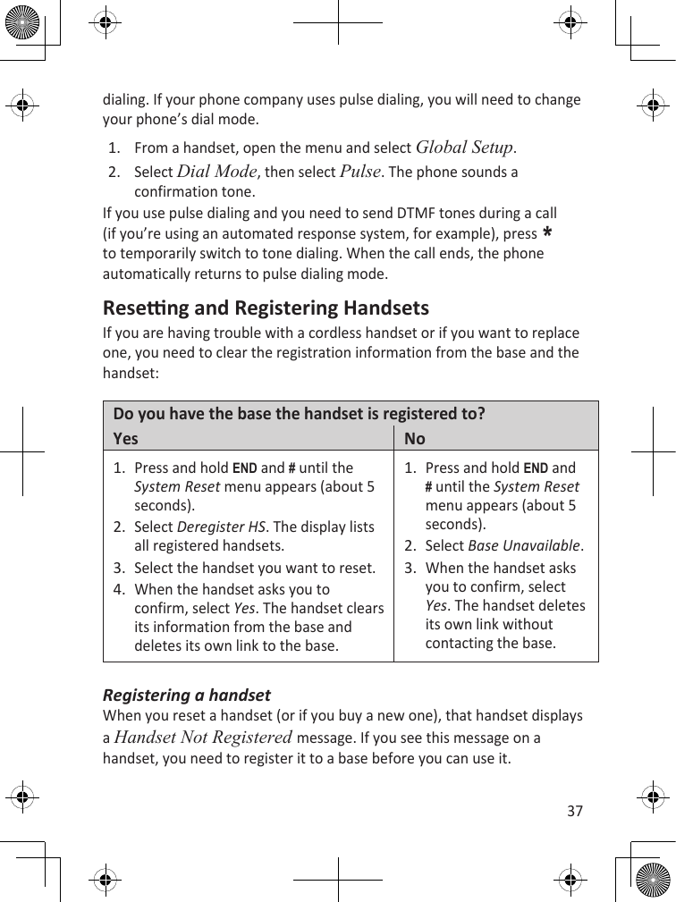 37dialing. If your phone company uses pulse dialing, you will need to change your phone’s dial mode.From a handset, open the menu and select Global Setup.Select Dial Mode, then select Pulse. The phone sounds a confirmation tone.If you use pulse dialing and you need to send DTMF tones during a call (if you’re using an automated response system, for example), press * to temporarily switch to tone dialing. When the call ends, the phone automatically returns to pulse dialing mode.Reseng and Registering HandsetsIf you are having trouble with a cordless handset or if you want to replace one, you need to clear the registration information from the base and the handset:Do you have the base the handset is registered to?Yes NoPress and hold End and # until the System Reset menu appears (about 5 seconds).Select Deregister HS. The display lists all registered handsets.Select the handset you want to reset.When the handset asks you to confirm, select Yes. The handset clears its information from the base and deletes its own link to the base.1.2.3.4.Press and hold End and # until the System Reset menu appears (about 5 seconds).Select Base Unavailable.When the handset asks you to confirm, select Yes. The handset deletes its own link without contacting the base.1.2.3.Registering a handsetWhen you reset a handset (or if you buy a new one), that handset displays a Handset Not Registered message. If you see this message on a handset, you need to register it to a base before you can use it.1.2.