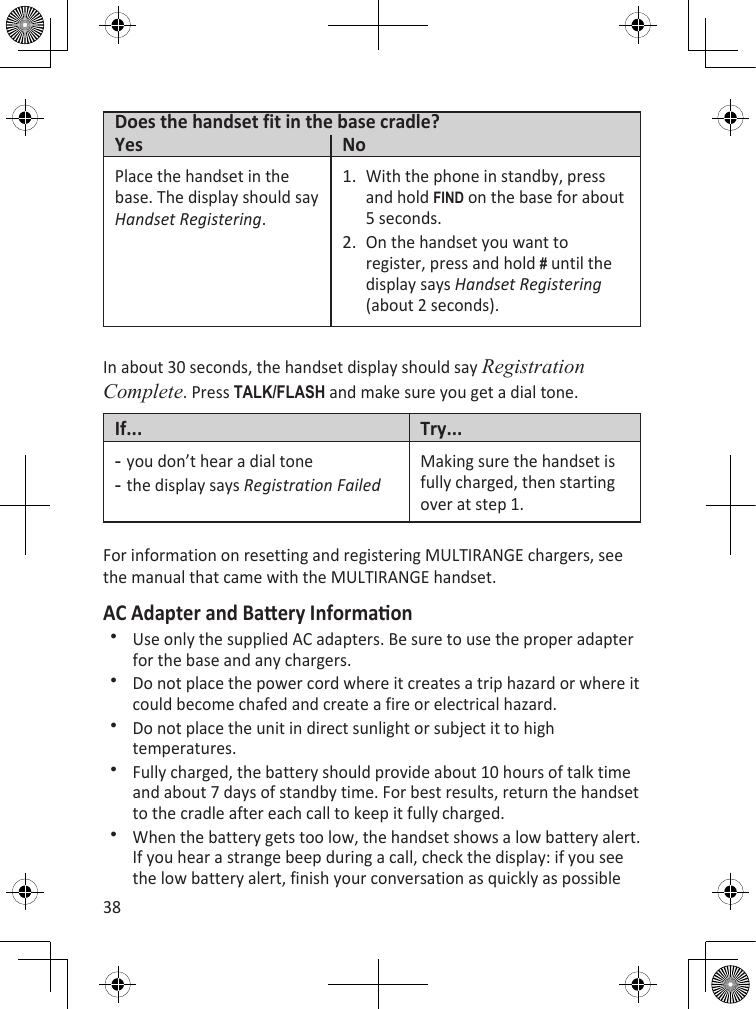 38Does the handset fit in the base cradle?Yes NoPlace the handset in the base. The display should say Handset Registering.With the phone in standby, press and hold find on the base for about 5 seconds.On the handset you want to register, press and hold # until the display says Handset Registering (about 2 seconds).1.2.In about 30 seconds, the handset display should say Registration Complete. Press TaLk/fLash and make sure you get a dial tone.If... Try...you don’t hear a dial tonethe display says Registration Failed--Making sure the handset is fully charged, then starting over at step 1.For information on resetting and registering MULTIRANGE chargers, see the manual that came with the MULTIRANGE handset.AC Adapter and Baery InformaonUse only the supplied AC adapters. Be sure to use the proper adapter for the base and any chargers.Do not place the power cord where it creates a trip hazard or where it could become chafed and create a fire or electrical hazard.Do not place the unit in direct sunlight or subject it to high temperatures.Fully charged, the battery should provide about 10 hours of talk time and about 7 days of standby time. For best results, return the handset to the cradle after each call to keep it fully charged.When the battery gets too low, the handset shows a low battery alert. If you hear a strange beep during a call, check the display: if you see the low battery alert, finish your conversation as quickly as possible 