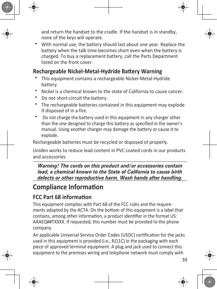 39and return the handset to the cradle. If the handset is in standby, none of the keys will operate.With normal use, the battery should last about one year. Replace the battery when the talk time becomes short even when the battery is charged. To buy a replacement battery, call the Parts Department listed on the front cover.Rechargeable Nickel-Metal-Hydride Baery WarningThis equipment contains a rechargeable Nickel-Metal-Hydride battery. Nickel is a chemical known to the state of California to cause cancer. Do not short-circuit the battery. The rechargeable batteries contained in this equipment may explode if disposed of in a fire.  Do not charge the battery used in this equipment in any charger other than the one designed to charge this battery as specified in the owner’s manual. Using another charger may damage the battery or cause it to explode. Rechargeable batteries must be recycled or disposed of properly.Uniden works to reduce lead content in PVC coated cords in our products and accessories.Warning! The cords on this product and/or accessories contain lead, a chemical known to the State of California to cause birth defects or other reproductive harm. Wash hands after handling.Compliance InformaonFCC Part 68 informaonThis equipment complies with Part 68 of the FCC rules and the require-ments adopted by the ACTA. On the boom of this equipment is a label that contains, among other informaon, a product idener in the format US: AAAEQ##TXXXX. If requested, this number must be provided to the phone company.An applicable Universal Service Order Codes (USOC) cercaon for the jacks used in this equipment is provided (i.e., RJ11C) in the packaging with each piece of approved terminal equipment. A plug and jack used to connect this equipment to the premises wiring and telephone network must comply with 