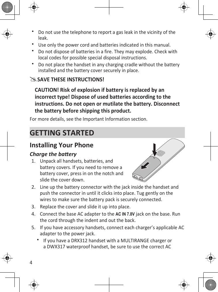 4Do not use the telephone to report a gas leak in the vicinity of the leak.Use only the power cord and batteries indicated in this manual.Do not dispose of batteries in a fire. They may explode. Check with local codes for possible special disposal instructions.Do not place the handset in any charging cradle without the battery installed and the battery cover securely in place.SAVE THESE INSTRUCTIONS!CAUTION! Risk of explosion if battery is replaced by an incorrect type! Dispose of used batteries according to the instructions. Do not open or mutilate the battery. Disconnect the battery before shipping this product.For more details, see the Important Information section.GETTING STARTEDInstalling Your PhoneCharge the baeryUnpack all handsets, batteries, and battery covers. If you need to remove a battery cover, press in on the notch and slide the cover down.Line up the battery connector with the jack inside the handset and push the connector in until it clicks into place. Tug gently on the wires to make sure the battery pack is securely connected. Replace the cover and slide it up into place.Connect the base AC adapter to the ac in 7.8V jack on the base. Run the cord through the indent and out the back.If you have accessory handsets, connect each charger’s applicable AC adapter to the power jack. If you have a DRX312 handset with a MULTIRANGE charger or a DWX317 waterproof handset, be sure to use the correct AC 1.2.3.4.5.