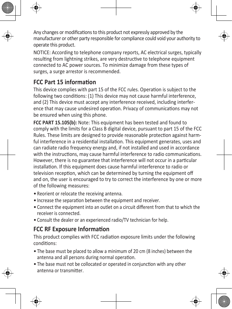 Any changes or modicaons to this product not expressly approved by the manufacturer or other party responsible for compliance could void your authority to operate this product.NOTICE: According to telephone company reports, AC electrical surges, typically resulng from lightning strikes, are very destrucve to telephone equipment connected to AC power sources. To minimize damage from these types of surges, a surge arrestor is recommended.FCC Part 15 informaonThis device complies with part 15 of the FCC rules. Operaon is subject to the following two condions: (1) This device may not cause harmful interference, and (2) This device must accept any interference received, including interfer-ence that may cause undesired operaon. Privacy of communicaons may not be ensured when using this phone. FCC PART 15.105(b): Note: This equipment has been tested and found to comply with the limits for a Class B digital device, pursuant to part 15 of the FCC Rules. These limits are designed to provide reasonable protecon against harm-ful interference in a residenal installaon. This equipment generates, uses and can radiate radio frequency energy and, if not installed and used in accordance with the instrucons, may cause harmful interference to radio communicaons. However, there is no guarantee that interference will not occur in a parcular installaon. If this equipment does cause harmful interference to radio or television recepon, which can be determined by turning the equipment o and on, the user is encouraged to try to correct the interference by one or more of the following measures:Reorient or relocate the receiving antenna.Increase the separaon between the equipment and receiver. Connect the equipment into an outlet on a circuit dierent from that to which the receiver is connected.Consult the dealer or an experienced radio/TV technician for help.FCC RF Exposure InformaonThis product complies with FCC radiaon exposure limits under the following condions: The base must be placed to allow a minimum of 20 cm (8 inches) between the antenna and all persons during normal operaon. The base must not be collocated or operated in conjuncon with any other antenna or transmier. ••••••