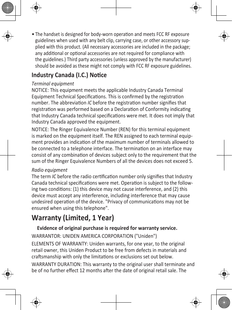 The handset is designed for body-worn operaon and meets FCC RF exposure guidelines when used with any belt clip, carrying case, or other accessory sup-plied with this product. (All necessary accessories are included in the package; any addional or oponal accessories are not required for compliance with the guidelines.) Third party accessories (unless approved by the manufacturer) should be avoided as these might not comply with FCC RF exposure guidelines. Industry Canada (I.C.) NoceTerminal equipmentNOTICE: This equipment meets the applicable Industry Canada Terminal Equipment Technical Specicaons. This is conrmed by the registraon number. The abbreviaon IC before the registraon number signies that registraon was performed based on a Declaraon of Conformity indicang that Industry Canada technical specicaons were met. It does not imply that Industry Canada approved the equipment.NOTICE: The Ringer Equivalence Number (REN) for this terminal equipment is marked on the equipment itself. The REN assigned to each terminal equip-ment provides an indicaon of the maximum number of terminals allowed to be connected to a telephone interface. The terminaon on an interface may consist of any combinaon of devices subject only to the requirement that the sum of the Ringer Equivalence Numbers of all the devices does not exceed 5.Radio equipmentThe term IC before the radio cercaon number only signies that Industry Canada technical specicaons were met. Operaon is subject to the follow-ing two condions: (1) this device may not cause interference, and (2) this device must accept any interference, including interference that may cause undesired operaon of the device. &quot;Privacy of communicaons may not be ensured when using this telephone&quot;.Warranty (Limited, 1 Year)Evidence of original purchase is required for warranty service. WARRANTOR: UNIDEN AMERICA CORPORATION (&quot;Uniden&quot;) ELEMENTS OF WARRANTY: Uniden warrants, for one year, to the original retail owner, this Uniden Product to be free from defects in materials and crasmanship with only the limitaons or exclusions set out below. WARRANTY DURATION: This warranty to the original user shall terminate and be of no further eect 12 months aer the date of original retail sale. The •