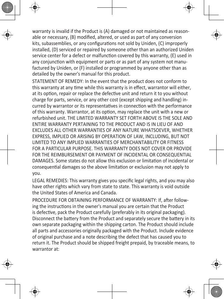 warranty is invalid if the Product is (A) damaged or not maintained as reason-able or necessary, (B) modied, altered, or used as part of any conversion kits, subassemblies, or any conguraons not sold by Uniden, (C) improperly installed, (D) serviced or repaired by someone other than an authorized Uniden service center for a defect or malfuncon covered by this warranty, (E) used in any conjuncon with equipment or parts or as part of any system not manu-factured by Uniden, or (F) installed or programmed by anyone other than as detailed by the owner&apos;s manual for this product. STATEMENT OF REMEDY: In the event that the product does not conform to this warranty at any me while this warranty is in eect, warrantor will either, at its opon, repair or replace the defecve unit and return it to you without charge for parts, service, or any other cost (except shipping and handling) in-curred by warrantor or its representaves in connecon with the performance of this warranty. Warrantor, at its opon, may replace the unit with a new or refurbished unit. THE LIMITED WARRANTY SET FORTH ABOVE IS THE SOLE AND ENTIRE WARRANTY PERTAINING TO THE PRODUCT AND IS IN LIEU OF AND EXCLUDES ALL OTHER WARRANTIES OF ANY NATURE WHATSOEVER, WHETHER EXPRESS, IMPLIED OR ARISING BY OPERATION OF LAW, INCLUDING, BUT NOT LIMITED TO ANY IMPLIED WARRANTIES OF MERCHANTABILITY OR FITNESS FOR A PARTICULAR PURPOSE. THIS WARRANTY DOES NOT COVER OR PROVIDE FOR THE REIMBURSEMENT OR PAYMENT OF INCIDENTAL OR CONSEQUENTIAL DAMAGES. Some states do not allow this exclusion or limitaon of incidental or consequenal damages so the above limitaon or exclusion may not apply to you.LEGAL REMEDIES: This warranty gives you specic legal rights, and you may also have other rights which vary from state to state. This warranty is void outside the United States of America and Canada. PROCEDURE FOR OBTAINING PERFORMANCE OF WARRANTY: If, aer follow-ing the instrucons in the owner&apos;s manual you are certain that the Product is defecve, pack the Product carefully (preferably in its original packaging). Disconnect the baery from the Product and separately secure the baery in its own separate packaging within the shipping carton. The Product should include all parts and accessories originally packaged with the Product. Include evidence of original purchase and a note describing the defect that has caused you to return it. The Product should be shipped freight prepaid, by traceable means, to warrantor at: