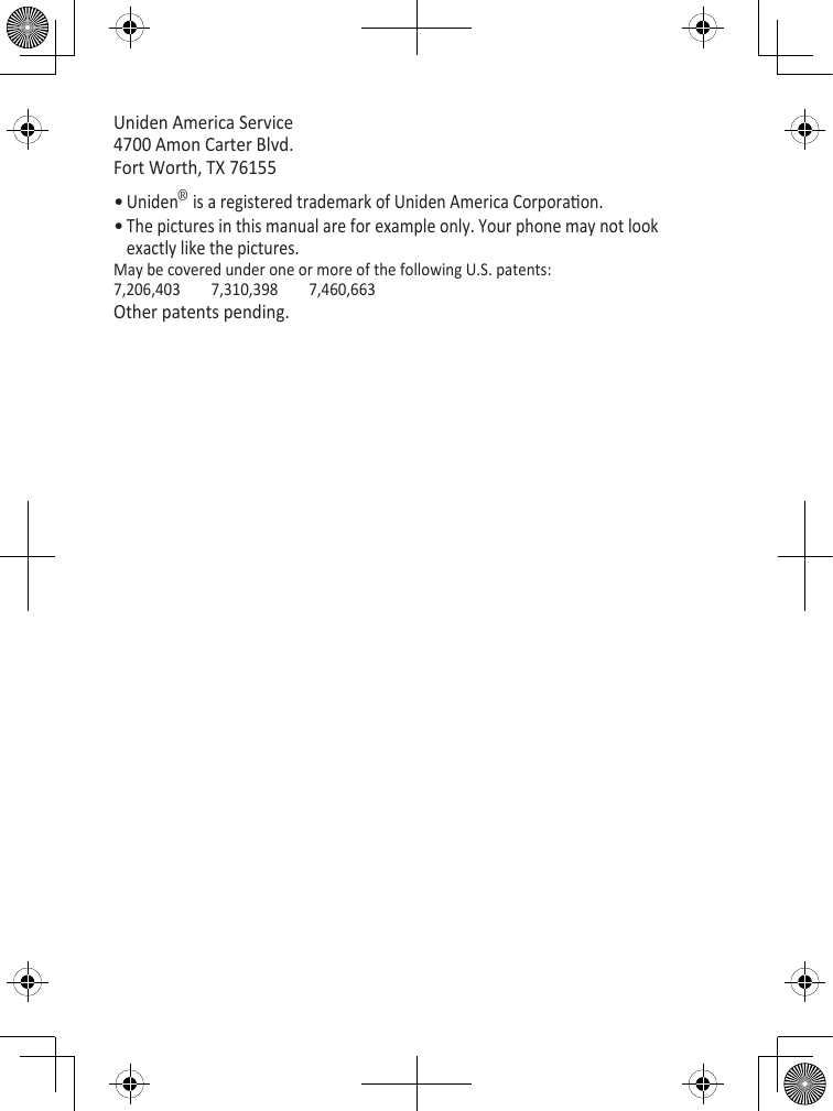 Uniden America Service 4700 Amon Carter Blvd. Fort Worth, TX 76155Uniden® is a registered trademark of Uniden America Corporaon.The pictures in this manual are for example only. Your phone may not look exactly like the pictures.May be covered under one or more of the following U.S. patents:7,206,403  7,310,398  7,460,663Other patents pending.••