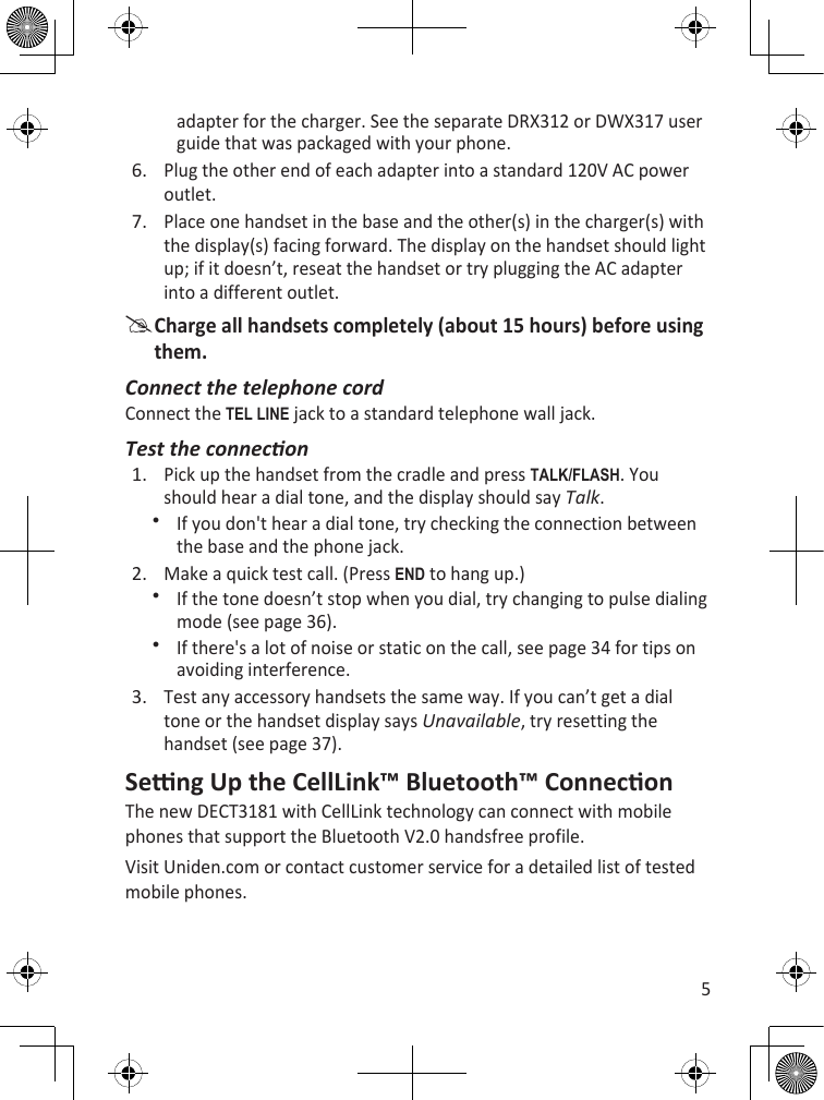 5adapter for the charger. See the separate DRX312 or DWX317 user guide that was packaged with your phone.Plug the other end of each adapter into a standard 120V AC power outlet.Place one handset in the base and the other(s) in the charger(s) with the display(s) facing forward. The display on the handset should light up; if it doesn’t, reseat the handset or try plugging the AC adapter into a different outlet. Charge all handsets completely (about 15 hours) before using them.Connect the telephone cordConnect the TEL LinE jack to a standard telephone wall jack.Test the conneconPick up the handset from the cradle and press TaLk/fLash. You should hear a dial tone, and the display should say Talk.If you don&apos;t hear a dial tone, try checking the connection between the base and the phone jack.Make a quick test call. (Press End to hang up.)If the tone doesn’t stop when you dial, try changing to pulse dialing mode (see page 36).If there&apos;s a lot of noise or static on the call, see page 34 for tips on avoiding interference.Test any accessory handsets the same way. If you can’t get a dial tone or the handset display says Unavailable, try resetting the handset (see page 37). Seng Up the CellLink™ Bluetooth™ ConneconThe new DECT3181 with CellLink technology can connect with mobile phones that support the Bluetooth V2.0 handsfree profile.Visit Uniden.com or contact customer service for a detailed list of tested mobile phones.6.7.1.2.3.