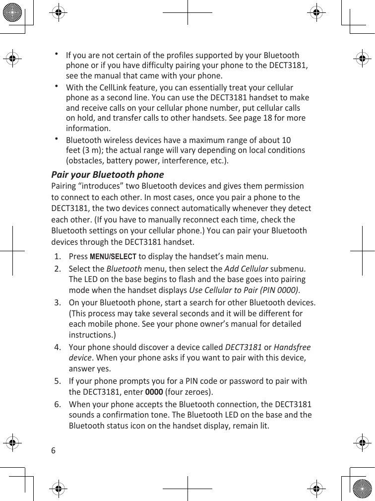 6If you are not certain of the profiles supported by your Bluetooth phone or if you have difficulty pairing your phone to the DECT3181, see the manual that came with your phone.With the CellLink feature, you can essentially treat your cellular phone as a second line. You can use the DECT3181 handset to make and receive calls on your cellular phone number, put cellular calls on hold, and transfer calls to other handsets. See page 18 for more information.Bluetooth wireless devices have a maximum range of about 10 feet (3 m); the actual range will vary depending on local conditions (obstacles, battery power, interference, etc.).Pair your Bluetooth phonePairing “introduces” two Bluetooth devices and gives them permission to connect to each other. In most cases, once you pair a phone to the DECT3181, the two devices connect automatically whenever they detect each other. (If you have to manually reconnect each time, check the Bluetooth settings on your cellular phone.) You can pair your Bluetooth devices through the DECT3181 handset.Press MEnu/sELEcT to display the handset’s main menu.Select the Bluetooth menu, then select the Add Cellular submenu. The LED on the base begins to flash and the base goes into pairing mode when the handset displays Use Cellular to Pair (PIN 0000).On your Bluetooth phone, start a search for other Bluetooth devices. (This process may take several seconds and it will be different for each mobile phone. See your phone owner’s manual for detailed instructions.)Your phone should discover a device called DECT3181 or Handsfree device. When your phone asks if you want to pair with this device, answer yes.If your phone prompts you for a PIN code or password to pair with the DECT3181, enter 0000 (four zeroes).When your phone accepts the Bluetooth connection, the DECT3181 sounds a confirmation tone. The Bluetooth LED on the base and the Bluetooth status icon on the handset display, remain lit.1.2.3.4.5.6.