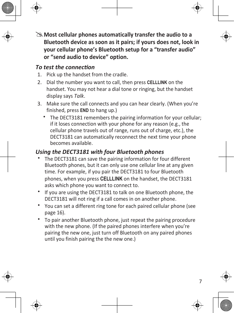 7Most cellular phones automatically transfer the audio to a Bluetooth device as soon as it pairs; if yours does not, look in your cellular phone’s Bluetooth setup for a “transfer audio” or “send audio to device” option.To test the conneconPick up the handset from the cradle.Dial the number you want to call, then press cELLLink on the handset. You may not hear a dial tone or ringing, but the handset display says Talk. Make sure the call connects and you can hear clearly. (When you’re finished, press End to hang up.)The DECT3181 remembers the pairing information for your cellular; if it loses connection with your phone for any reason (e.g., the cellular phone travels out of range, runs out of charge, etc.), the DECT3181 can automatically reconnect the next time your phone becomes available. Using the DECT3181 with four Bluetooth phonesThe DECT3181 can save the pairing information for four different Bluetooth phones, but it can only use one cellular line at any given time. For example, if you pair the DECT3181 to four Bluetooth phones, when you press cELLLink on the handset, the DECT3181 asks which phone you want to connect to. If you are using the DECT3181 to talk on one Bluetooth phone, the DECT3181 will not ring if a call comes in on another phone.You can set a different ring tone for each paired cellular phone (see page 16).To pair another Bluetooth phone, just repeat the pairing procedure with the new phone. (If the paired phones interfere when you’re pairing the new one, just turn off Bluetooth on any paired phones until you finish pairing the the new one.)1.2.3.