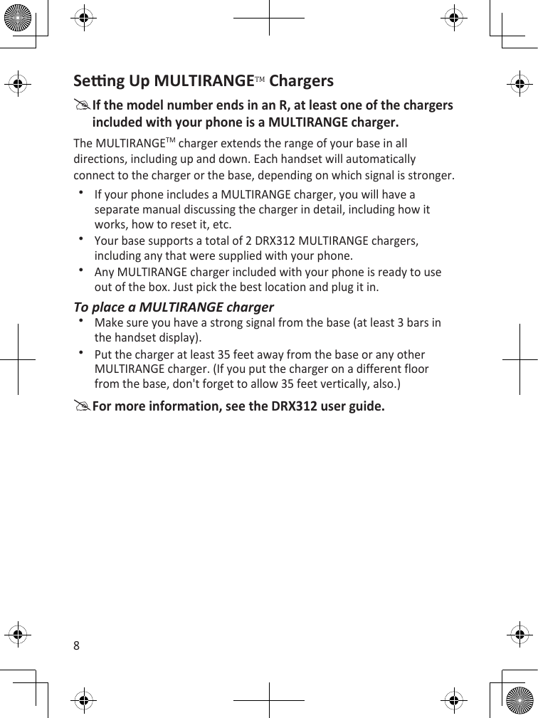 8Seng Up MULTIRANGETM ChargersIf the model number ends in an R, at least one of the chargers included with your phone is a MULTIRANGE charger.The MULTIRANGETM charger extends the range of your base in all directions, including up and down. Each handset will automatically connect to the charger or the base, depending on which signal is stronger. If your phone includes a MULTIRANGE charger, you will have a separate manual discussing the charger in detail, including how it works, how to reset it, etc.Your base supports a total of 2 DRX312 MULTIRANGE chargers, including any that were supplied with your phone.Any MULTIRANGE charger included with your phone is ready to use out of the box. Just pick the best location and plug it in.To place a MULTIRANGE chargerMake sure you have a strong signal from the base (at least 3 bars in the handset display).Put the charger at least 35 feet away from the base or any other MULTIRANGE charger. (If you put the charger on a different floor from the base, don&apos;t forget to allow 35 feet vertically, also.)For more information, see the DRX312 user guide.