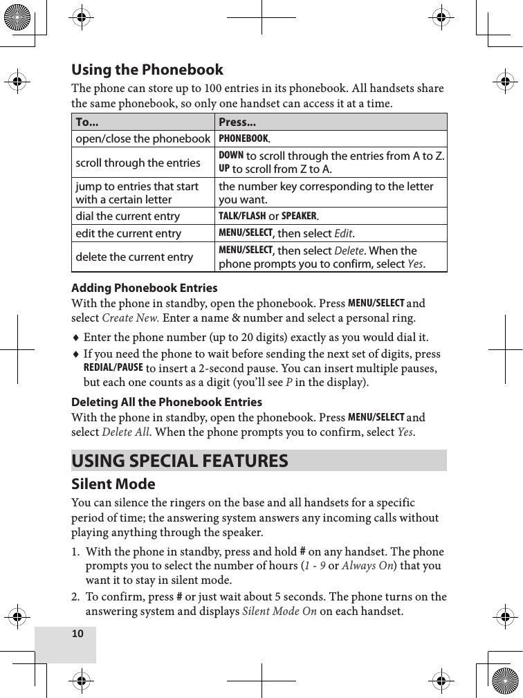 10Using the PhonebookThe phone can store up to 100 entries in its phonebook. All handsets share the same phonebook, so only one handset can access it at a time.To... Press...open/close the phonebookPhonEbook.scroll through the entriesdown to scroll through the entries from A to Z.uP to scroll from Z to A.jump to entries that start with a certain letterthe number key corresponding to the letter you want.dial the current entryTalk/flash or sPEakEr.edit the current entryMEnu/sElEcT, then select Edit.delete the current entryMEnu/sElEcT, then select Delete. When the phone prompts you to confirm, select Yes.Adding Phonebook EntriesWith the phone in standby, open the phonebook. Press MEnu/sElEcT and select Create New. Enter a name &amp; number and select a personal ring. Enter the phone number (up to 20 digits) exactly as you would dial it. If you need the phone to wait before sending the next set of digits, press rEdial/PausE to insert a 2-second pause. You can insert multiple pauses, but each one counts as a digit (you’ll see P in the display).Deleting All the Phonebook Entries With the phone in standby, open the phonebook. Press MEnu/sElEcT and select Delete All. When the phone prompts you to confirm, select Yes. USING SPECIAL FEATURESSilent ModeYou can silence the ringers on the base and all handsets for a specific period of time; the answering system answers any incoming calls without playing anything through the speaker. With the phone in standby, press and hold # on any handset. The phone prompts you to select the number of hours (1 - 9 or Always On) that you want it to stay in silent mode. To confirm, press # or just wait about 5 seconds. The phone turns on the answering system and displays Silent Mode On on each handset.♦♦1.2.