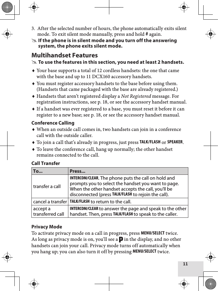 11After the selected number of hours, the phone automatically exits silent mode. To exit silent mode manually, press and hold # again.If the phone is in silent mode and you turn off the answering system, the phone exits silent mode.Multihandset FeaturesTo use the features in this section, you need at least 2 handsets.Your base supports a total of 12 cordless handsets: the one that came with the base and up to 11 DCX160 accessory handsets.You must register accessory handsets to the base before using them. (Handsets that came packaged with the base are already registered.)Handsets that aren’t registered display a Not Registered message. For registration instructions, see p. 18, or see the accessory handset manual.If a handset was ever registered to a base, you must reset it before it can register to a new base; see p. 18, or see the accessory handset manual.Conference CallingWhen an outside call comes in, two handsets can join in a conference call with the outside caller. To join a call that’s already in progress, just press Talk/flash or sPEakEr. To leave the conference call, hang up normally; the other handset remains connected to the call. Call TransferTo... Press...transfer a callinTErcoM/clEar. The phone puts the call on hold and prompts you to select the handset you want to page. When the other handset accepts the call, you&apos;ll be disconnected (press Talk/flash to rejoin the call).cancel a transferTalk/flash to return to the call. accept a transferred callinTErcoM/clEar to answer the page and speak to the other handset. Then, press Talk/flash to speak to the caller.Privacy ModeTo activate privacy mode on a call in progress, press MEnu/sElEcT twice. As long as privacy mode is on, you&apos;ll see a   in the display, and no other handsets can join your call. Privacy mode turns off automatically when you hang up; you can also turn it off by pressing MEnu/sElEcT twice. 3.♦♦♦♦♦♦♦