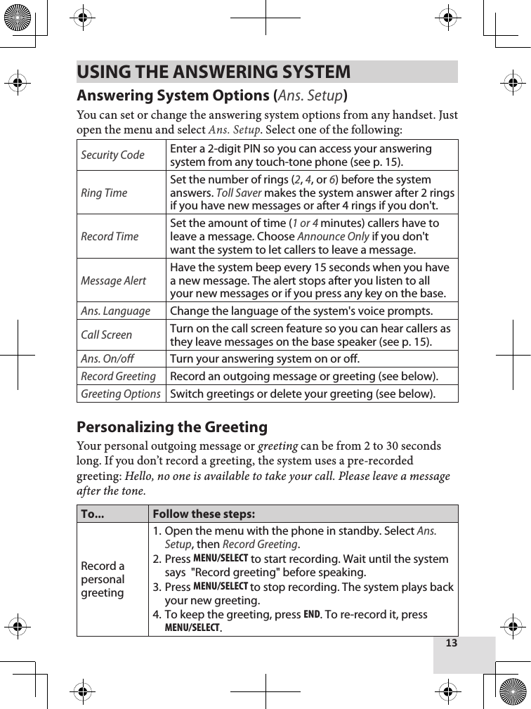 13USING THE ANSWERING SYSTEM Answering System Options (Ans. Setup)You can set or change the answering system options from any handset. Just open the menu and select Ans. Setup. Select one of the following:Security CodeEnter a 2-digit PIN so you can access your answering system from any touch-tone phone (see p. 15).Ring TimeSet the number of rings (2, 4, or 6) before the system answers. Toll Saver makes the system answer after 2 rings if you have new messages or after 4 rings if you don&apos;t.Record TimeSet the amount of time (1 or 4 minutes) callers have to leave a message. Choose Announce Only if you don&apos;t want the system to let callers to leave a message.Message AlertHave the system beep every 15 seconds when you have a new message. The alert stops after you listen to all your new messages or if you press any key on the base.Ans. LanguageChange the language of the system&apos;s voice prompts.Call ScreenTurn on the call screen feature so you can hear callers as they leave messages on the base speaker (see p. 15).Ans. On/offTurn your answering system on or off. Record GreetingRecord an outgoing message or greeting (see below).Greeting OptionsSwitch greetings or delete your greeting (see below).Personalizing the GreetingYour personal outgoing message or greeting can be from 2 to 30 seconds long. If you don’t record a greeting, the system uses a pre-recorded greeting: Hello, no one is available to take your call. Please leave a message after the tone.To... Follow these steps:Record a personal greetingOpen the menu with the phone in standby. Select Ans. Setup, then Record Greeting.Press MEnu/sElEcT to start recording. Wait until the system says  &quot;Record greeting&quot; before speaking.Press MEnu/sElEcT to stop recording. The system plays back your new greeting.To keep the greeting, press End. To re-record it, press MEnu/sElEcT.1.2.3.4.