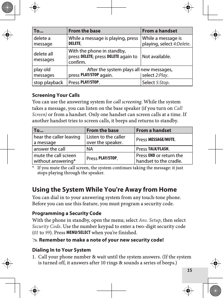 15To... From the base From a handsetdelete a messageWhile a message is playing, press dElETE.While a message is playing, select 4:Delete.delete all messagesWith the phone in standby, press dElETE; press dElETE again to confirm.Not available.play old messagesAfter the system plays all new messages, press Play/sToP again. select 2:Play.stop playback Press Play/sToP. Select 5:Stop.Screening Your CallsYou can use the answering system for call screening. While the system takes a message, you can listen on the base speaker (if you turn on Call Screen) or from a handset. Only one handset can screen calls at a time. If another handset tries to screen calls, it beeps and returns to standby.To... From the base From a handsethear the caller leaving a messageListen to the caller over the speaker. Press MEssagE/MuTE. answer the call  NA Press Talk/flash.mute the call screen without answering* Press Play/sToP.  Press End or return the handset to the cradle.*  If you mute the call screen, the system continues taking the message: it just stops playing through the speaker. Using the System While You&apos;re Away from HomeYou can dial in to your answering system from any touch-tone phone. Before you can use this feature, you must program a security code.Programming a Security Code With the phone in standby, open the menu; select Ans. Setup, then select Security Code. Use the number keypad to enter a two-digit security code (01 to 99). Press MEnu/sElEcT when you’re finished.Remember to make a note of your new security code!Dialing In to Your SystemCall your phone number &amp; wait until the system answers. (If the system is turned off, it answers after 10 rings &amp; sounds a series of beeps.)1.