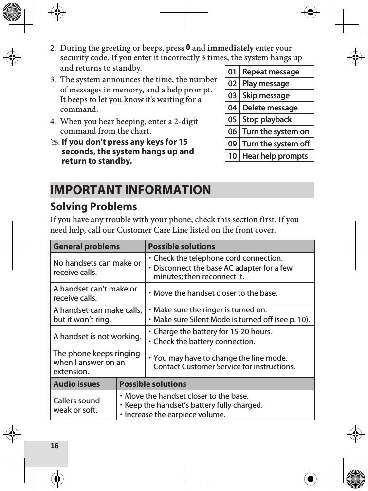 16During the greeting or beeps, press 0 and immediately enter your security code. If you enter it incorrectly 3 times, the system hangs up and returns to standby.The system announces the time, the number of messages in memory, and a help prompt. It beeps to let you know it&apos;s waiting for a command. When you hear beeping, enter a 2-digit command from the chart.If you don&apos;t press any keys for 15 seconds, the system hangs up and return to standby.IMPORTANT INFORMATIONSolving ProblemsIf you have any trouble with your phone, check this section first. If you need help, call our Customer Care Line listed on the front cover.General problems Possible solutionsNo handsets can make or receive calls.Check the telephone cord connection.Disconnect the base AC adapter for a few minutes; then reconnect it.A handset can’t make or receive calls. Move the handset closer to the base.A handset can make calls, but it won’t ring.Make sure the ringer is turned on.Make sure Silent Mode is turned off (see p. 10).A handset is not working. Charge the battery for 15-20 hours. Check the battery connection.The phone keeps ringing when I answer on an extension.You may have to change the line mode. Contact Customer Service for instructions.Audio issues Possible solutionsCallers sound weak or soft.Move the handset closer to the base.Keep the handset’s battery fully charged.Increase the earpiece volume.2.3.4.01 Repeat message02 Play message03 Skip message04 Delete message05 Stop playback06 Turn the system on09 Turn the system off10 Hear help prompts01 Repeat message02 Play message03 Skip message04 Delete message05 Stop playback06 Turn the system on09 Turn the system off10 Hear help prompts