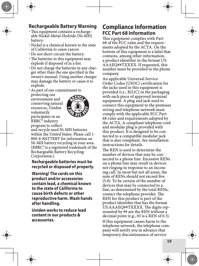 19Rechargeable Battery Warningis equipment contains a recharge-able Nickel-Metal-Hydride (Ni-MH) battery. Nickel is a chemical known to the state of California to cause cancer.Do not short-circuit the battery.e batteries in this equipment may explode if disposed of in a re. Do not charge the batteries in any char-ger other than the one specied in the owner&apos;s manual. Using another charger may damage the battery or cause it to explode. As part of our commitment to protecting our environment and conserving natural resources, Uniden voluntarily participates in an RBRC® industry program to collect and recycle used Ni-MH batteries within the United States. Please call 1-800-8-BATTERY for information on Ni-MH battery recycling in your area. (RBRC® is a registered trademark of the Rechargeable Battery Recycling Corporation.)Rechargeable batteries must be recycled or disposed of properly.Warning! The cords on this product and/or accessories contain lead, a chemical known to the state of California to cause birth defects or other reproductive harm. Wash hands after handling.Uniden works to reduce lead content in our products &amp; accessories.Compliance InformationFCC Part 68 Informationis equipment complies with Part 68 of the FCC rules and the require-ments adopted by the ACTA. On the bottom of this equipment is a label that contains, among other information, a product identier in the format US: AAAEQ##TXXXX. If requested, this number must be provided to the phone company.An applicable Universal Service Order Codes (USOC) certication for the jacks used in this equipment is provided (i.e., RJ11C) in the packaging with each piece of approved terminal equipment. A plug and jack used to connect this equipment to the premises wiring and telephone network must comply with the applicable FCC Part 68 rules and requirements adopted by the ACTA. A compliant telephone cord and modular plug is provided with this product. It is designed to be con-nected to a compatible modular jack that is also compliant. See installation instructions for details.e REN is used to determine the number of devices that may be con-nected to a phone line. Excessive RENs on a phone line may result in devices not ringing in response to an incom-ing call. In most but not all areas, the sum of RENs should not exceed ve (5.0). To be certain of the number of devices that may be connected to a line, as determined by the total RENs, contact the telephone provider. e REN for this product is part of the product identier that has the format US:AAAEQ##TXXXX. e digits rep-resented by ## are the REN without a decimal point (e.g., 03 is a REN of 0.3).If this equipment causes harm to the telephone network, the telephone com-pany will notify you in advance that temporary discontinuance of service 