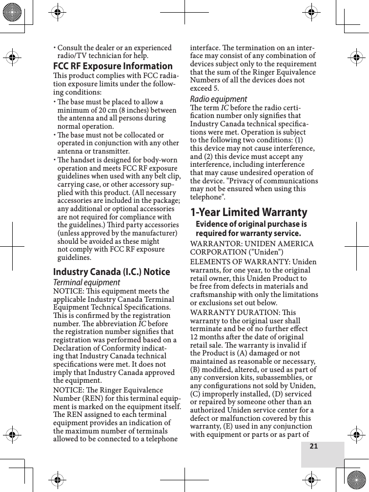 21Consult the dealer or an experienced radio/TV technician for help.FCC RF Exposure Informationis product complies with FCC radia-tion exposure limits under the follow-ing conditions: e base must be placed to allow a minimum of 20 cm (8 inches) between the antenna and all persons during normal operation. e base must not be collocated or operated in conjunction with any other antenna or transmitter. e handset is designed for body-worn operation and meets FCC RF exposure guidelines when used with any belt clip, carrying case, or other accessory sup-plied with this product. (All necessary accessories are included in the package; any additional or optional accessories are not required for compliance with the guidelines.) ird party accessories (unless approved by the manufacturer) should be avoided as these might not comply with FCC RF exposure guidelines. Industry Canada (I.C.) NoticeTerminal equipmentNOTICE: is equipment meets the applicable Industry Canada Terminal Equipment Technical Specications. is is conrmed by the registration number. e abbreviation IC before the registration number signies that registration was performed based on a Declaration of Conformity indicat-ing that Industry Canada technical specications were met. It does not imply that Industry Canada approved the equipment.NOTICE: e Ringer Equivalence Number (REN) for this terminal equip-ment is marked on the equipment itself. e REN assigned to each terminal equipment provides an indication of the maximum number of terminals allowed to be connected to a telephone interface. e termination on an inter-face may consist of any combination of devices subject only to the requirement that the sum of the Ringer Equivalence Numbers of all the devices does not exceed 5.Radio equipmente term IC before the radio certi-cation number only signies that Industry Canada technical specica-tions were met. Operation is subject to the following two conditions: (1) this device may not cause interference, and (2) this device must accept any interference, including interference that may cause undesired operation of the device. &quot;Privacy of communications may not be ensured when using this telephone&quot;.1-Year Limited WarrantyEvidence of original purchase is required for warranty service. WARRANTOR: UNIDEN AMERICA CORPORATION (&quot;Uniden&quot;) ELEMENTS OF WARRANTY: Uniden warrants, for one year, to the original retail owner, this Uniden Product to be free from defects in materials and crasmanship with only the limitations or exclusions set out below. WARRANTY DURATION: is warranty to the original user shall terminate and be of no further eect 12 months aer the date of original retail sale. e warranty is invalid if the Product is (A) damaged or not maintained as reasonable or necessary, (B) modied, altered, or used as part of any conversion kits, subassemblies, or any congurations not sold by Uniden, (C) improperly installed, (D) serviced or repaired by someone other than an authorized Uniden service center for a defect or malfunction covered by this warranty, (E) used in any conjunction with equipment or parts or as part of 