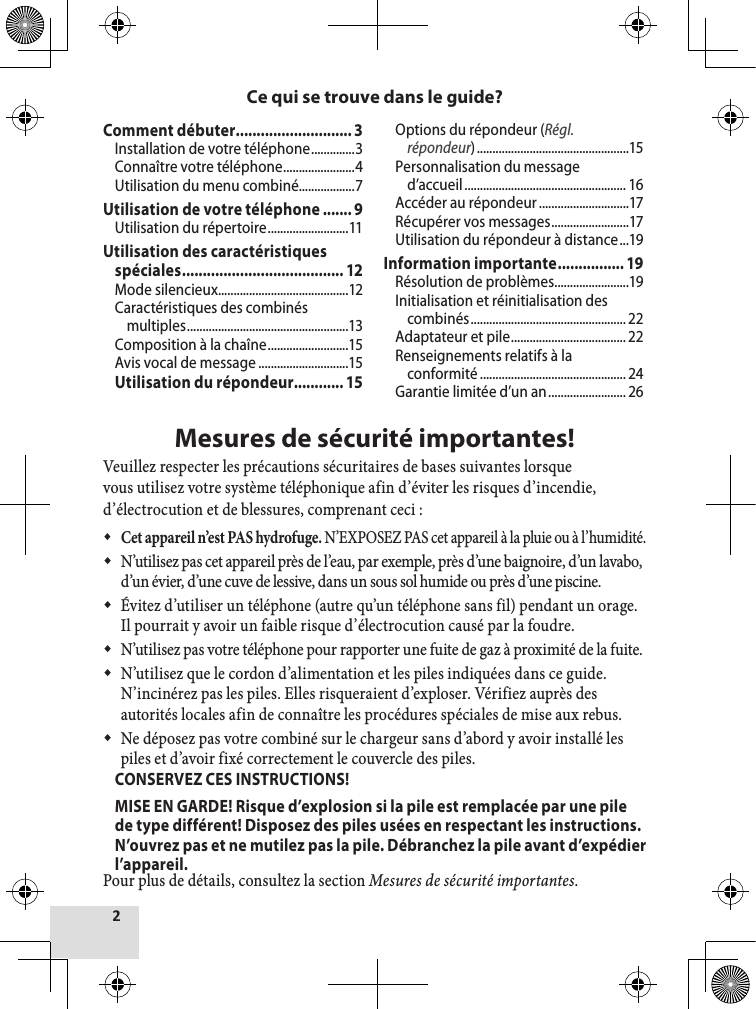 Mesures de sécurité importantes!Veuillez respecter les précautions sécuritaires de bases suivantes lorsque vous utilisez votre système téléphonique afin d’éviter les risques d’incendie, d’électrocution et de blessures, comprenant ceci : Cet appareil n’est PAS hydrofuge. N’EXPOSEZ PAS cet appareil à la pluie ou à l’humidité. N’utilisez pas cet appareil près de l’eau, par exemple, près d’une baignoire, d’un lavabo, d’un évier, d’une cuve de lessive, dans un sous sol humide ou près d’une piscine.  Évitez d’utiliser un téléphone (autre qu’un téléphone sans fil) pendant un orage. Il pourrait y avoir un faible risque d’électrocution causé par la foudre.  N’utilisez pas votre téléphone pour rapporter une fuite de gaz à proximité de la fuite. N’utilisez que le cordon d’alimentation et les piles indiquées dans ce guide. N’incinérez pas les piles. Elles risqueraient d’exploser. Vérifiez auprès des autorités locales afin de connaître les procédures spéciales de mise aux rebus. Ne déposez pas votre combiné sur le chargeur sans d’abord y avoir installé les piles et d’avoir fixé correctement le couvercle des piles.  CONSERVEZ CES INSTRUCTIONS!  MISE EN GARDE! Risque d’explosion si la pile est remplacée par une pile de type différent! Disposez des piles usées en respectant les instructions. N’ouvrez pas et ne mutilez pas la pile. Débranchez la pile avant d’expédier l’appareil.Pour plus de détails, consultez la section Mesures de sécurité importantes.Ce qui se trouve dans le guide?Comment débuter ............................ 3Installation de votre téléphone ..............3Connaître votre téléphone .......................4Utilisation du menu combiné..................7Utilisation de votre téléphone ....... 9Utilisation du répertoire ..........................11Utilisation des caractéristiques spéciales ....................................... 12Mode silencieux ..........................................12Caractéristiques des combinés multiples ....................................................13Composition à la chaîne ..........................15Avis vocal de message .............................15Utilisation du répondeur............ 15Options du répondeur (Régl. répondeur) .................................................15Personnalisation du message d’accueil .................................................... 16Accéder au répondeur .............................17Récupérer vos messages .........................17Utilisation du répondeur à distance ...19Information importante ................ 19Résolution de problèmes ........................19Initialisation et réinitialisation des combinés .................................................. 22Adaptateur et pile ..................................... 22Renseignements relatifs à la conformité ............................................... 24Garantie limitée d’un an ......................... 26