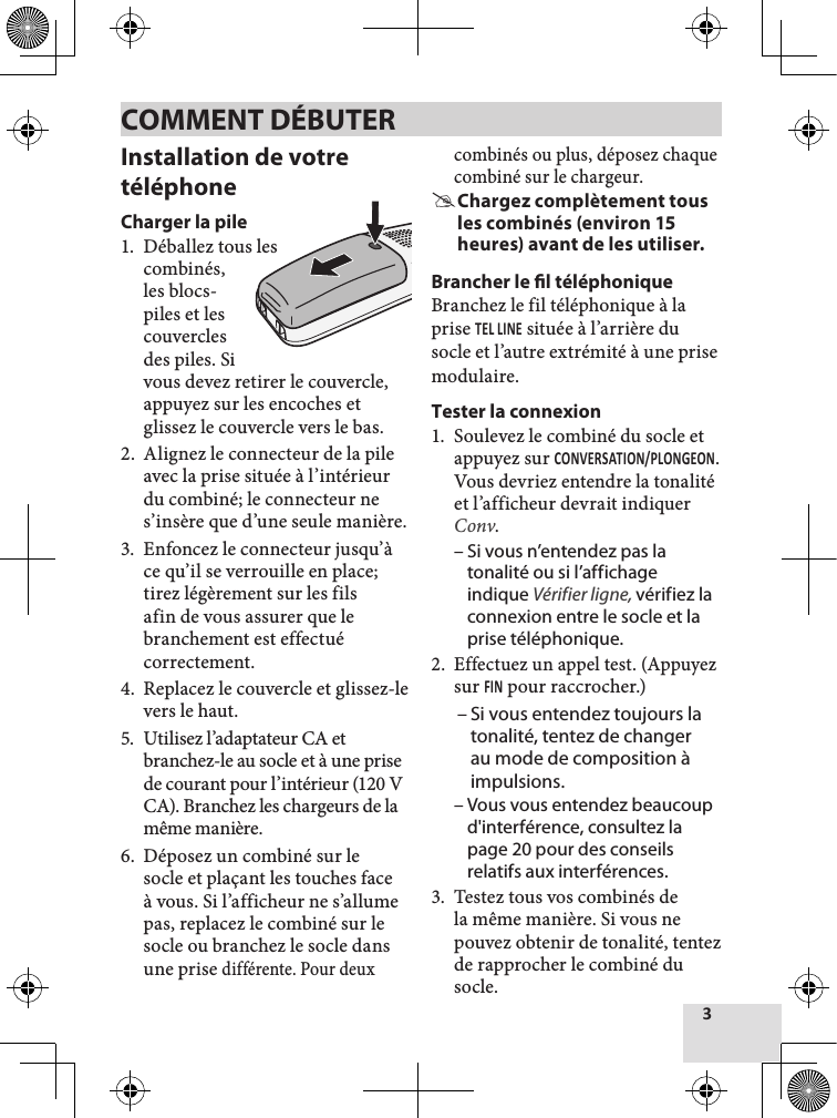 3Installation de votre téléphoneCharger la pile1.  Déballez tous lescombinés, les blocs- piles et les couvercles des piles. Si vous devez retirer le couvercle, appuyez sur les encoches et glissez le couvercle vers le bas.2.  Alignez le connecteur de la pile avec la prise située à l’intérieur du combiné; le connecteur ne s’insère que d’une seule manière. 3.  Enfoncez le connecteur jusqu’à ce qu’il se verrouille en place; tirez légèrement sur les fils afin de vous assurer que le branchement est effectué correctement.4.  Replacez le couvercle et glissez-le vers le haut.5.  Utilisez l’adaptateur CA et branchez-le au socle et à une prise de courant pour l’intérieur (120 V CA). Branchez les chargeurs de la même manière. 6.  Déposez un combiné sur le socle et plaçant les touches face à vous. Si l’afficheur ne s’allume pas, replacez le combiné sur le socle ou branchez le socle dans une prise différente. Pour deux combinés ou plus, déposez chaque combiné sur le chargeur.  #Chargez complètement tous les combinés (environ 15 heures) avant de les utiliser.Brancher le l téléphoniqueBranchez le fil téléphonique à la prise TEL LinE située à l’arrière du socle et l’autre extrémité à une prise modulaire.Tester la connexion1.  Soulevez le combiné du socle et appuyez sur COnVERSATiOn/PLOnGEOn. Vous devriez entendre la tonalitéet l’afficheur devrait indiquer Conv.  – Si vous n’entendez pas la tonalité ou si l’affichage indique Vérifier ligne, vérifiez la connexion entre le socle et la prise téléphonique. 2.  Effectuez un appel test. (Appuyezsur Fin pour raccrocher.)  – Si vous entendez toujours la tonalité, tentez de changer au mode de composition à impulsions. – Vous vous entendez beaucoup d&apos;interférence, consultez la page 20 pour des conseils relatifs aux interférences. 3.  Testez tous vos combinés de la même manière. Si vous ne pouvez obtenir de tonalité, tentez de rapprocher le combiné du socle. COMMENT DÉBUTER