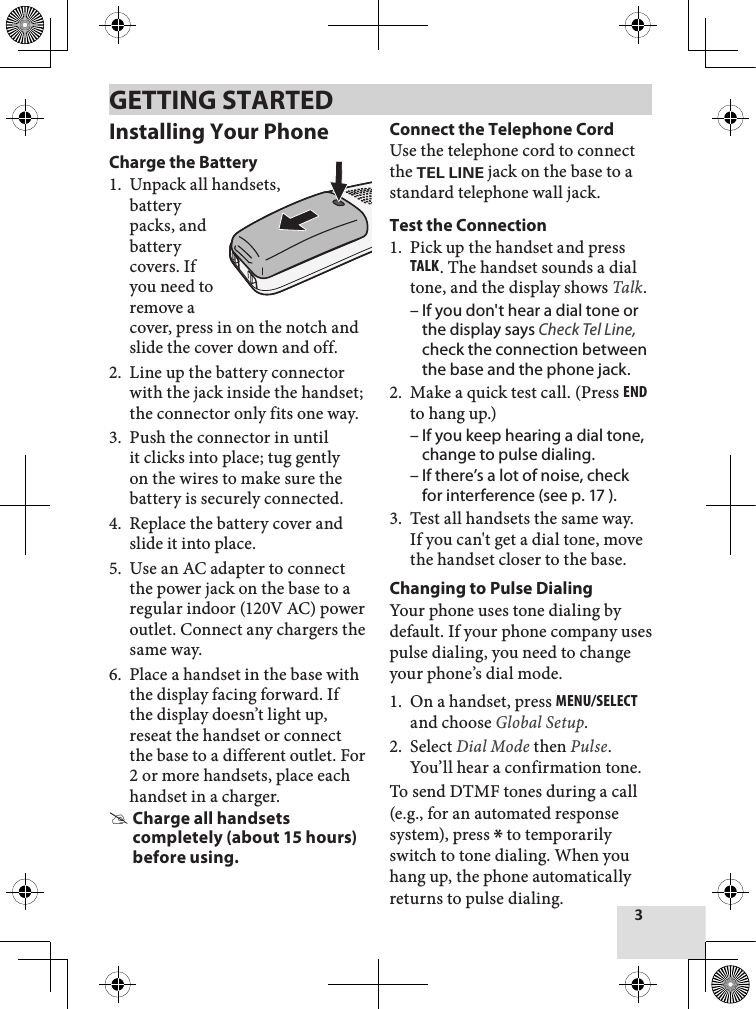 3Installing Your PhoneCharge the BatteryUnpack all handsets,  battery packs, and battery covers. If you need to remove a cover, press in on the notch and slide the cover down and off.Line up the battery connector with the jack inside the handset; the connector only fits one way. Push the connector in until it clicks into place; tug gently on the wires to make sure the battery is securely connected.Replace the battery cover and slide it into place.Use an AC adapter to connect the power jack on the base to a regular indoor (120V AC) power outlet. Connect any chargers the same way. Place a handset in the base with the display facing forward. If the display doesn’t light up, reseat the handset or connect the base to a different outlet. For 2 or more handsets, place each handset in a charger. Charge all handsets completely (about 15 hours) before using.1.2.3.4.5.6.Connect the Telephone CordUse the telephone cord to connect the TEL LINE jack on the base to a standard telephone wall jack.Test the ConnectionPick up the handset and press Talk. The handset sounds a dial tone, and the display shows Talk. If you don&apos;t hear a dial tone or the display says Check Tel Line, check the connection between the base and the phone jack. Make a quick test call. (Press End to hang up.) If you keep hearing a dial tone, change to pulse dialing.If there’s a lot of noise, check for interference (see p. 17 ). Test all handsets the same way. If you can&apos;t get a dial tone, move the handset closer to the base. Changing to Pulse DialingYour phone uses tone dialing by default. If your phone company uses pulse dialing, you need to change your phone’s dial mode.On a handset, press MEnu/sElEcT and choose Global Setup.Select Dial Mode then Pulse. You’ll hear a confirmation tone. To send DTMF tones during a call (e.g., for an automated response system), press * to temporarily switch to tone dialing. When you hang up, the phone automatically returns to pulse dialing.1.–2.––3.1.2.GETTING STARTED