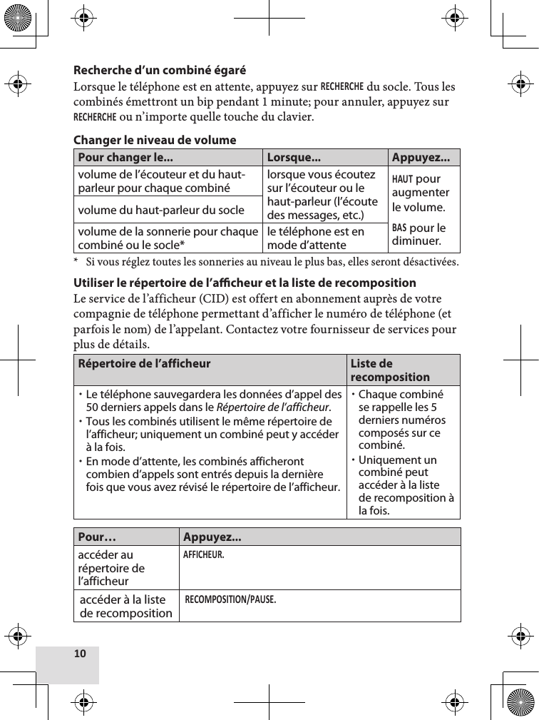 Recherche d’un combiné égaréLorsque le téléphone est en attente, appuyez sur  du socle. Tous les combinés émettront un bip pendant 1 minute; pour annuler, appuyez sur  ou n’importe quelle touche du clavier.Changer le niveau de volumePour changer le... Lorsque... Appuyez...volume de l’écouteur et du haut-parleur pour chaque combinélorsque vous écoutez sur l’écouteur ou le haut-parleur (l’écoute des messages, etc.) pour augmenter le volume. pour le diminuer.volume du haut-parleur du soclevolume de la sonnerie pour chaque combiné ou le socle*le téléphone est en mode d’attente* Si vous réglez toutes les sonneries au niveau le plus bas, elles seront désactivées. Utiliser le répertoire de l’acheur et la liste de recompositionLe service de l’afficheur (CID) est offert en abonnement auprès de votre compagnie de téléphone permettant d’afficher le numéro de téléphone (et parfois le nom) de l’appelant. Contactez votre fournisseur de services pour plus de détails.Répertoire de l’afficheur Liste de recomposition xLe téléphone sauvegardera les données d’appel des 50 derniers appels dans le Répertoire de l’afficheur.  xTous les combinés utilisent le même répertoire de l’afficheur; uniquement un combiné peut y accéder à la fois. xEn mode d’attente, les combinés afficheront combien d’appels sont entrés depuis la dernière fois que vous avez révisé le répertoire de l’afficheur. xChaque combiné se rappelle les 5 derniers numéros composés sur ce combiné.  xUniquement un combiné peut accéder à la liste de recomposition à la fois. Pour… Appuyez...accéder au répertoire de l’afficheuraccéder à la liste de recomposition